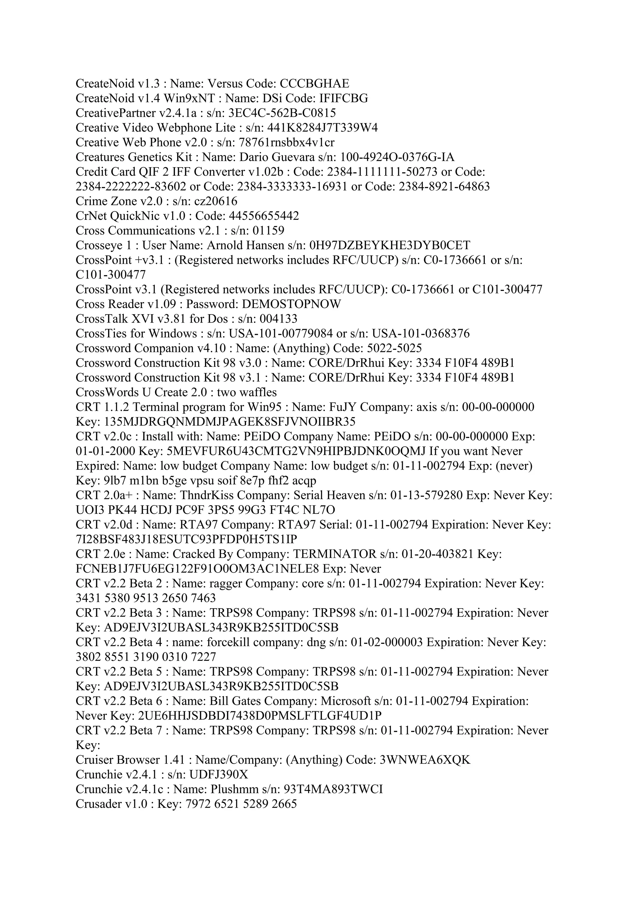CreateNoid v1.3 : Name: Versus Code: CCCBGHAE
CreateNoid v1.4 Win9xNT : Name: DSi Code: IFIFCBG
CreativePartner v2.4.1a : s/n: 3EC4C-562B-C0815
Creative Video Webphone Lite : s/n: 441K8284J7T339W4
Creative Web Phone v2.0 : s/n: 78761rnsbbx4v1cr
Creatures Genetics Kit : Name: Dario Guevara s/n: 100-4924O-0376G-IA
Credit Card QIF 2 IFF Converter v1.02b : Code: 2384-1111111-50273 or Code:
2384-2222222-83602 or Code: 2384-3333333-16931 or Code: 2384-8921-64863
Crime Zone v2.0 : s/n: cz20616
CrNet QuickNic v1.0 : Code: 44556655442
Cross Communications v2.1 : s/n: 01159
Crosseye 1 : User Name: Arnold Hansen s/n: 0H97DZBEYKHE3DYB0CET
CrossPoint +v3.1 : (Registered networks includes RFC/UUCP) s/n: C0-1736661 or s/n:
C101-300477
CrossPoint v3.1 (Registered networks includes RFC/UUCP): C0-1736661 or C101-300477
Cross Reader v1.09 : Password: DEMOSTOPNOW
CrossTalk XVI v3.81 for Dos : s/n: 004133
CrossTies for Windows : s/n: USA-101-00779084 or s/n: USA-101-0368376
Crossword Companion v4.10 : Name: (Anything) Code: 5022-5025
Crossword Construction Kit 98 v3.0 : Name: CORE/DrRhui Key: 3334 F10F4 489B1
Crossword Construction Kit 98 v3.1 : Name: CORE/DrRhui Key: 3334 F10F4 489B1
CrossWords U Create 2.0 : two waffles
CRT 1.1.2 Terminal program for Win95 : Name: FuJY Company: axis s/n: 00-00-000000
Key: 135MJDRGQNMDMJPAGEK8SFJVNOIIBR35
CRT v2.0c : Install with: Name: PEiDO Company Name: PEiDO s/n: 00-00-000000 Exp:
01-01-2000 Key: 5MEVFUR6U43CMTG2VN9HIPBJDNK0OQMJ If you want Never
Expired: Name: low budget Company Name: low budget s/n: 01-11-002794 Exp: (never)
Key: 9lb7 m1bn b5ge vpsu soif 8e7p fhf2 acqp
CRT 2.0a+ : Name: ThndrKiss Company: Serial Heaven s/n: 01-13-579280 Exp: Never Key:
UOI3 PK44 HCDJ PC9F 3PS5 99G3 FT4C NL7O
CRT v2.0d : Name: RTA97 Company: RTA97 Serial: 01-11-002794 Expiration: Never Key:
7I28BSF483J18ESUTC93PFDP0H5TS1IP
CRT 2.0e : Name: Cracked By Company: TERMINATOR s/n: 01-20-403821 Key:
FCNEB1J7FU6EG122F91O0OM3AC1NELE8 Exp: Never
CRT v2.2 Beta 2 : Name: ragger Company: core s/n: 01-11-002794 Expiration: Never Key:
3431 5380 9513 2650 7463
CRT v2.2 Beta 3 : Name: TRPS98 Company: TRPS98 s/n: 01-11-002794 Expiration: Never
Key: AD9EJV3I2UBASL343R9KB255ITD0C5SB
CRT v2.2 Beta 4 : name: forcekill company: dng s/n: 01-02-000003 Expiration: Never Key:
3802 8551 3190 0310 7227
CRT v2.2 Beta 5 : Name: TRPS98 Company: TRPS98 s/n: 01-11-002794 Expiration: Never
Key: AD9EJV3I2UBASL343R9KB255ITD0C5SB
CRT v2.2 Beta 6 : Name: Bill Gates Company: Microsoft s/n: 01-11-002794 Expiration:
Never Key: 2UE6HHJSDBDI7438D0PMSLFTLGF4UD1P
CRT v2.2 Beta 7 : Name: TRPS98 Company: TRPS98 s/n: 01-11-002794 Expiration: Never
Key:
Cruiser Browser 1.41 : Name/Company: (Anything) Code: 3WNWEA6XQK
Crunchie v2.4.1 : s/n: UDFJ390X
Crunchie v2.4.1c : Name: Plushmm s/n: 93T4MA893TWCI
Crusader v1.0 : Key: 7972 6521 5289 2665
 