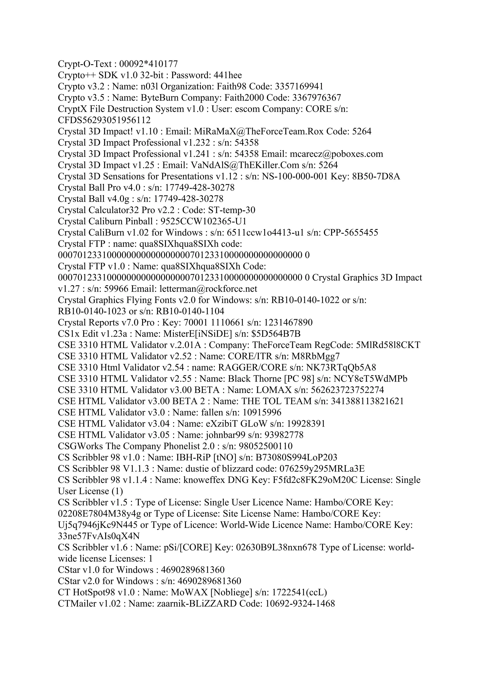 Crypt-O-Text : 00092*410177
Crypto++ SDK v1.0 32-bit : Password: 441hee
Crypto v3.2 : Name: n03l Organization: Faith98 Code: 3357169941
Crypto v3.5 : Name: ByteBurn Company: Faith2000 Code: 3367976367
CryptX File Destruction System v1.0 : User: escom Company: CORE s/n:
CFDS56293051956112
Crystal 3D Impact! v1.10 : Email: MiRaMaX@TheForceTeam.Rox Code: 5264
Crystal 3D Impact Professional v1.232 : s/n: 54358
Crystal 3D Impact Professional v1.241 : s/n: 54358 Email: mcarecz@poboxes.com
Crystal 3D Impact v1.25 : Email: VaNdAlS@ThEKiller.Com s/n: 5264
Crystal 3D Sensations for Presentations v1.12 : s/n: NS-100-000-001 Key: 8B50-7D8A
Crystal Ball Pro v4.0 : s/n: 17749-428-30278
Crystal Ball v4.0g : s/n: 17749-428-30278
Crystal Calculator32 Pro v2.2 : Code: ST-temp-30
Crystal Caliburn Pinball : 9525CCW102365-U1
Crystal CaliBurn v1.02 for Windows : s/n: 6511ccw1o4413-u1 s/n: CPP-5655455
Crystal FTP : name: qua8SIXhqua8SIXh code:
00070123310000000000000000070123310000000000000000 0
Crystal FTP v1.0 : Name: qua8SIXhqua8SIXh Code:
00070123310000000000000000070123310000000000000000 0 Crystal Graphics 3D Impact
v1.27 : s/n: 59966 Email: letterman@rockforce.net
Crystal Graphics Flying Fonts v2.0 for Windows: s/n: RB10-0140-1022 or s/n:
RB10-0140-1023 or s/n: RB10-0140-1104
Crystal Reports v7.0 Pro : Key: 70001 1110661 s/n: 1231467890
CS1x Edit v1.23a : Name: MisterE[iNSiDE] s/n: $5D564B7B
CSE 3310 HTML Validator v.2.01A : Company: TheForceTeam RegCode: 5MlRd58l8CKT
CSE 3310 HTML Validator v2.52 : Name: CORE/ITR s/n: M8RbMgg7
CSE 3310 Html Validator v2.54 : name: RAGGER/CORE s/n: NK73RTqQb5A8
CSE 3310 HTML Validator v2.55 : Name: Black Thorne [PC 98] s/n: NCY8eT5WdMPb
CSE 3310 HTML Validator v3.00 BETA : Name: LOMAX s/n: 562623723752274
CSE HTML Validator v3.00 BETA 2 : Name: THE TOL TEAM s/n: 341388113821621
CSE HTML Validator v3.0 : Name: fallen s/n: 10915996
CSE HTML Validator v3.04 : Name: eXzibiT GLoW s/n: 19928391
CSE HTML Validator v3.05 : Name: johnbar99 s/n: 93982778
CSGWorks The Company Phonelist 2.0 : s/n: 98052500110
CS Scribbler 98 v1.0 : Name: IBH-RiP [tNO] s/n: B73080S994LoP203
CS Scribbler 98 V1.1.3 : Name: dustie of blizzard code: 076259y295MRLa3E
CS Scribbler 98 v1.1.4 : Name: knoweffex DNG Key: F5fd2c8FK29oM20C License: Single
User License (1)
CS Scribbler v1.5 : Type of License: Single User Licence Name: Hambo/CORE Key:
02208E7804M38y4g or Type of License: Site License Name: Hambo/CORE Key:
Uj5q7946jKc9N445 or Type of Licence: World-Wide Licence Name: Hambo/CORE Key:
33ne57FvAIs0qX4N
CS Scribbler v1.6 : Name: pSi/[CORE] Key: 02630B9L38nxn678 Type of License: world-
wide license Licenses: 1
CStar v1.0 for Windows : 4690289681360
CStar v2.0 for Windows : s/n: 4690289681360
CT HotSpot98 v1.0 : Name: MoWAX [Nobliege] s/n: 1722541(ccL)
CTMailer v1.02 : Name: zaarnik-BLiZZARD Code: 10692-9324-1468
 