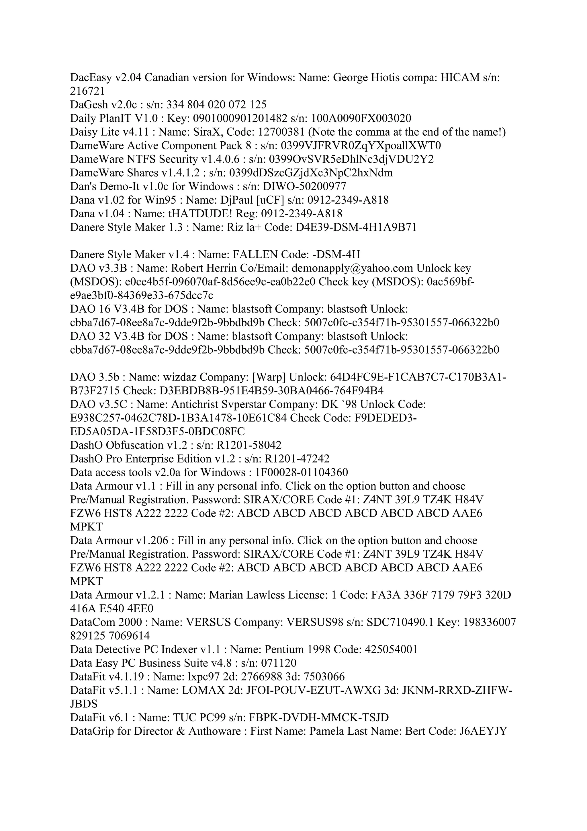 DacEasy v2.04 Canadian version for Windows: Name: George Hiotis compa: HICAM s/n:
216721
DaGesh v2.0c : s/n: 334 804 020 072 125
Daily PlanIT V1.0 : Key: 0901000901201482 s/n: 100A0090FX003020
Daisy Lite v4.11 : Name: SiraX, Code: 12700381 (Note the comma at the end of the name!)
DameWare Active Component Pack 8 : s/n: 0399VJFRVR0ZqYXpoallXWT0
DameWare NTFS Security v1.4.0.6 : s/n: 0399OvSVR5eDhlNc3djVDU2Y2
DameWare Shares v1.4.1.2 : s/n: 0399dDSzcGZjdXc3NpC2hxNdm
Dan's Demo-It v1.0c for Windows : s/n: DIWO-50200977
Dana v1.02 for Win95 : Name: DjPaul [uCF] s/n: 0912-2349-A818
Dana v1.04 : Name: tHATDUDE! Reg: 0912-2349-A818
Danere Style Maker 1.3 : Name: Riz la+ Code: D4E39-DSM-4H1A9B71

Danere Style Maker v1.4 : Name: FALLEN Code: -DSM-4H
DAO v3.3B : Name: Robert Herrin Co/Email: demonapply@yahoo.com Unlock key
(MSDOS): e0ce4b5f-096070af-8d56ee9c-ea0b22e0 Check key (MSDOS): 0ac569bf-
e9ae3bf0-84369e33-675dcc7c
DAO 16 V3.4B for DOS : Name: blastsoft Company: blastsoft Unlock:
cbba7d67-08ee8a7c-9dde9f2b-9bbdbd9b Check: 5007c0fc-c354f71b-95301557-066322b0
DAO 32 V3.4B for DOS : Name: blastsoft Company: blastsoft Unlock:
cbba7d67-08ee8a7c-9dde9f2b-9bbdbd9b Check: 5007c0fc-c354f71b-95301557-066322b0

DAO 3.5b : Name: wizdaz Company: [Warp] Unlock: 64D4FC9E-F1CAB7C7-C170B3A1-
B73F2715 Check: D3EBDB8B-951E4B59-30BA0466-764F94B4
DAO v3.5C : Name: Antichrist Svperstar Company: DK `98 Unlock Code:
E938C257-0462C78D-1B3A1478-10E61C84 Check Code: F9DEDED3-
ED5A05DA-1F58D3F5-0BDC08FC
DashO Obfuscation v1.2 : s/n: R1201-58042
DashO Pro Enterprise Edition v1.2 : s/n: R1201-47242
Data access tools v2.0a for Windows : 1F00028-01104360
Data Armour v1.1 : Fill in any personal info. Click on the option button and choose
Pre/Manual Registration. Password: SIRAX/CORE Code #1: Z4NT 39L9 TZ4K H84V
FZW6 HST8 A222 2222 Code #2: ABCD ABCD ABCD ABCD ABCD ABCD AAE6
MPKT
Data Armour v1.206 : Fill in any personal info. Click on the option button and choose
Pre/Manual Registration. Password: SIRAX/CORE Code #1: Z4NT 39L9 TZ4K H84V
FZW6 HST8 A222 2222 Code #2: ABCD ABCD ABCD ABCD ABCD ABCD AAE6
MPKT
Data Armour v1.2.1 : Name: Marian Lawless License: 1 Code: FA3A 336F 7179 79F3 320D
416A E540 4EE0
DataCom 2000 : Name: VERSUS Company: VERSUS98 s/n: SDC710490.1 Key: 198336007
829125 7069614
Data Detective PC Indexer v1.1 : Name: Pentium 1998 Code: 425054001
Data Easy PC Business Suite v4.8 : s/n: 071120
DataFit v4.1.19 : Name: lxpc97 2d: 2766988 3d: 7503066
DataFit v5.1.1 : Name: LOMAX 2d: JFOI-POUV-EZUT-AWXG 3d: JKNM-RRXD-ZHFW-
JBDS
DataFit v6.1 : Name: TUC PC99 s/n: FBPK-DVDH-MMCK-TSJD
DataGrip for Director & Authoware : First Name: Pamela Last Name: Bert Code: J6AEYJY
 