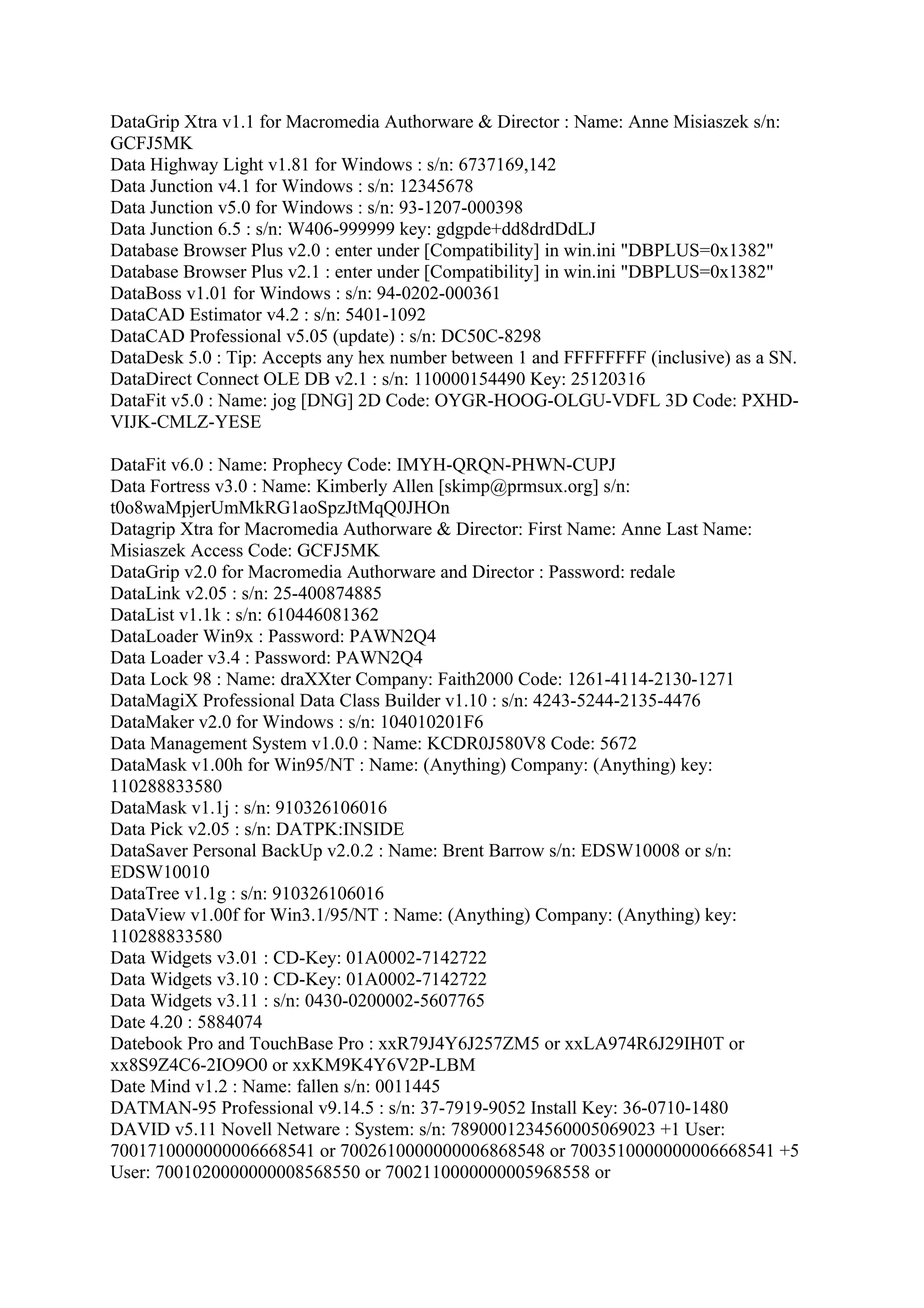 DataGrip Xtra v1.1 for Macromedia Authorware & Director : Name: Anne Misiaszek s/n:
GCFJ5MK
Data Highway Light v1.81 for Windows : s/n: 6737169,142
Data Junction v4.1 for Windows : s/n: 12345678
Data Junction v5.0 for Windows : s/n: 93-1207-000398
Data Junction 6.5 : s/n: W406-999999 key: gdgpde+dd8drdDdLJ
Database Browser Plus v2.0 : enter under [Compatibility] in win.ini "DBPLUS=0x1382"
Database Browser Plus v2.1 : enter under [Compatibility] in win.ini "DBPLUS=0x1382"
DataBoss v1.01 for Windows : s/n: 94-0202-000361
DataCAD Estimator v4.2 : s/n: 5401-1092
DataCAD Professional v5.05 (update) : s/n: DC50C-8298
DataDesk 5.0 : Tip: Accepts any hex number between 1 and FFFFFFFF (inclusive) as a SN.
DataDirect Connect OLE DB v2.1 : s/n: 110000154490 Key: 25120316
DataFit v5.0 : Name: jog [DNG] 2D Code: OYGR-HOOG-OLGU-VDFL 3D Code: PXHD-
VIJK-CMLZ-YESE

DataFit v6.0 : Name: Prophecy Code: IMYH-QRQN-PHWN-CUPJ
Data Fortress v3.0 : Name: Kimberly Allen [skimp@prmsux.org] s/n:
t0o8waMpjerUmMkRG1aoSpzJtMqQ0JHOn
Datagrip Xtra for Macromedia Authorware & Director: First Name: Anne Last Name:
Misiaszek Access Code: GCFJ5MK
DataGrip v2.0 for Macromedia Authorware and Director : Password: redale
DataLink v2.05 : s/n: 25-400874885
DataList v1.1k : s/n: 610446081362
DataLoader Win9x : Password: PAWN2Q4
Data Loader v3.4 : Password: PAWN2Q4
Data Lock 98 : Name: draXXter Company: Faith2000 Code: 1261-4114-2130-1271
DataMagiX Professional Data Class Builder v1.10 : s/n: 4243-5244-2135-4476
DataMaker v2.0 for Windows : s/n: 104010201F6
Data Management System v1.0.0 : Name: KCDR0J580V8 Code: 5672
DataMask v1.00h for Win95/NT : Name: (Anything) Company: (Anything) key:
110288833580
DataMask v1.1j : s/n: 910326106016
Data Pick v2.05 : s/n: DATPK:INSIDE
DataSaver Personal BackUp v2.0.2 : Name: Brent Barrow s/n: EDSW10008 or s/n:
EDSW10010
DataTree v1.1g : s/n: 910326106016
DataView v1.00f for Win3.1/95/NT : Name: (Anything) Company: (Anything) key:
110288833580
Data Widgets v3.01 : CD-Key: 01A0002-7142722
Data Widgets v3.10 : CD-Key: 01A0002-7142722
Data Widgets v3.11 : s/n: 0430-0200002-5607765
Date 4.20 : 5884074
Datebook Pro and TouchBase Pro : xxR79J4Y6J257ZM5 or xxLA974R6J29IH0T or
xx8S9Z4C6-2IO9O0 or xxKM9K4Y6V2P-LBM
Date Mind v1.2 : Name: fallen s/n: 0011445
DATMAN-95 Professional v9.14.5 : s/n: 37-7919-9052 Install Key: 36-0710-1480
DAVID v5.11 Novell Netware : System: s/n: 7890001234560005069023 +1 User:
7001710000000006668541 or 7002610000000006868548 or 7003510000000006668541 +5
User: 7001020000000008568550 or 7002110000000005968558 or
 