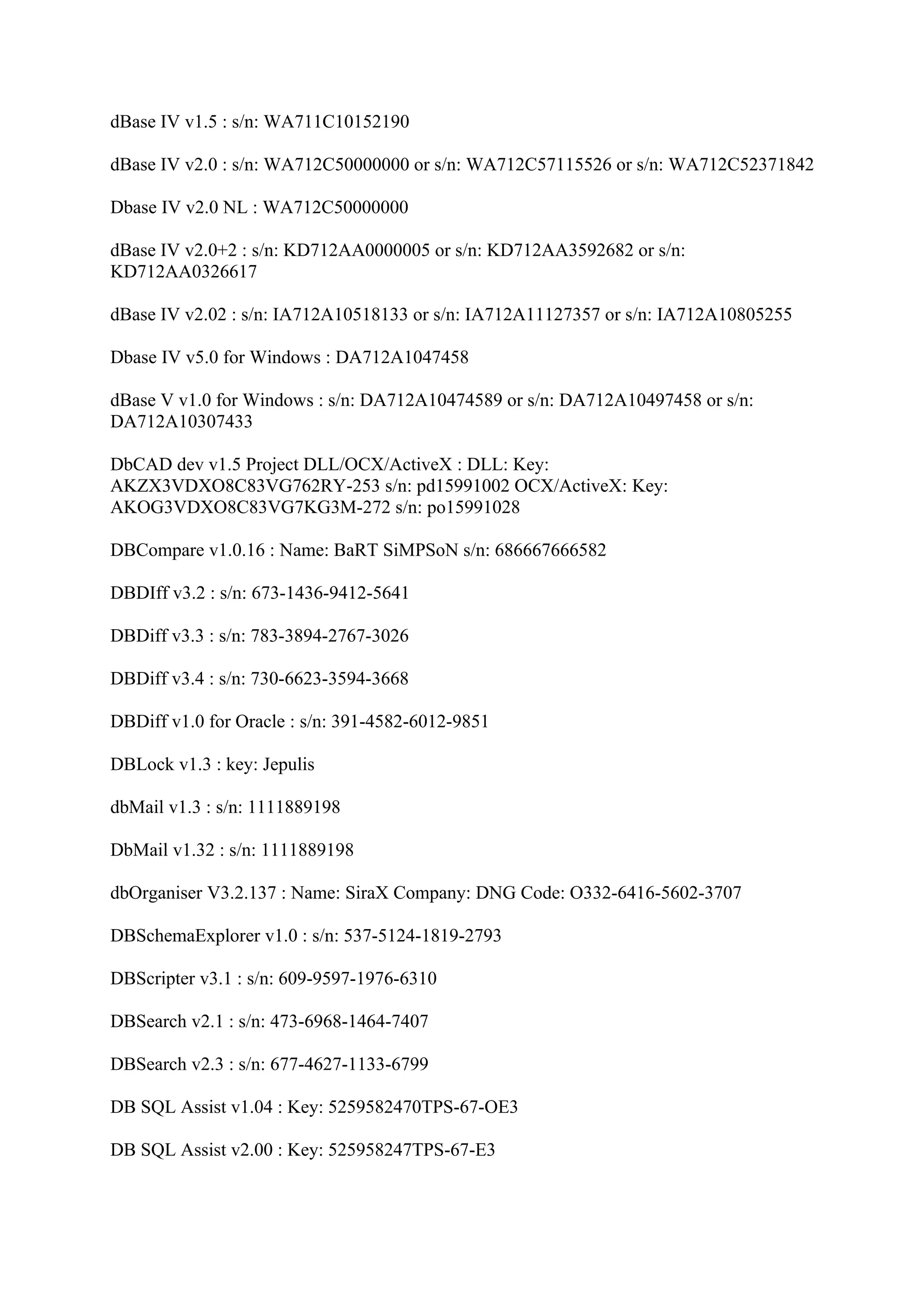 dBase IV v1.5 : s/n: WA711C10152190

dBase IV v2.0 : s/n: WA712C50000000 or s/n: WA712C57115526 or s/n: WA712C52371842

Dbase IV v2.0 NL : WA712C50000000

dBase IV v2.0+2 : s/n: KD712AA0000005 or s/n: KD712AA3592682 or s/n:
KD712AA0326617

dBase IV v2.02 : s/n: IA712A10518133 or s/n: IA712A11127357 or s/n: IA712A10805255

Dbase IV v5.0 for Windows : DA712A1047458

dBase V v1.0 for Windows : s/n: DA712A10474589 or s/n: DA712A10497458 or s/n:
DA712A10307433

DbCAD dev v1.5 Project DLL/OCX/ActiveX : DLL: Key:
AKZX3VDXO8C83VG762RY-253 s/n: pd15991002 OCX/ActiveX: Key:
AKOG3VDXO8C83VG7KG3M-272 s/n: po15991028

DBCompare v1.0.16 : Name: BaRT SiMPSoN s/n: 686667666582

DBDIff v3.2 : s/n: 673-1436-9412-5641

DBDiff v3.3 : s/n: 783-3894-2767-3026

DBDiff v3.4 : s/n: 730-6623-3594-3668

DBDiff v1.0 for Oracle : s/n: 391-4582-6012-9851

DBLock v1.3 : key: Jepulis

dbMail v1.3 : s/n: 1111889198

DbMail v1.32 : s/n: 1111889198

dbOrganiser V3.2.137 : Name: SiraX Company: DNG Code: O332-6416-5602-3707

DBSchemaExplorer v1.0 : s/n: 537-5124-1819-2793

DBScripter v3.1 : s/n: 609-9597-1976-6310

DBSearch v2.1 : s/n: 473-6968-1464-7407

DBSearch v2.3 : s/n: 677-4627-1133-6799

DB SQL Assist v1.04 : Key: 5259582470TPS-67-OE3

DB SQL Assist v2.00 : Key: 525958247TPS-67-E3
 