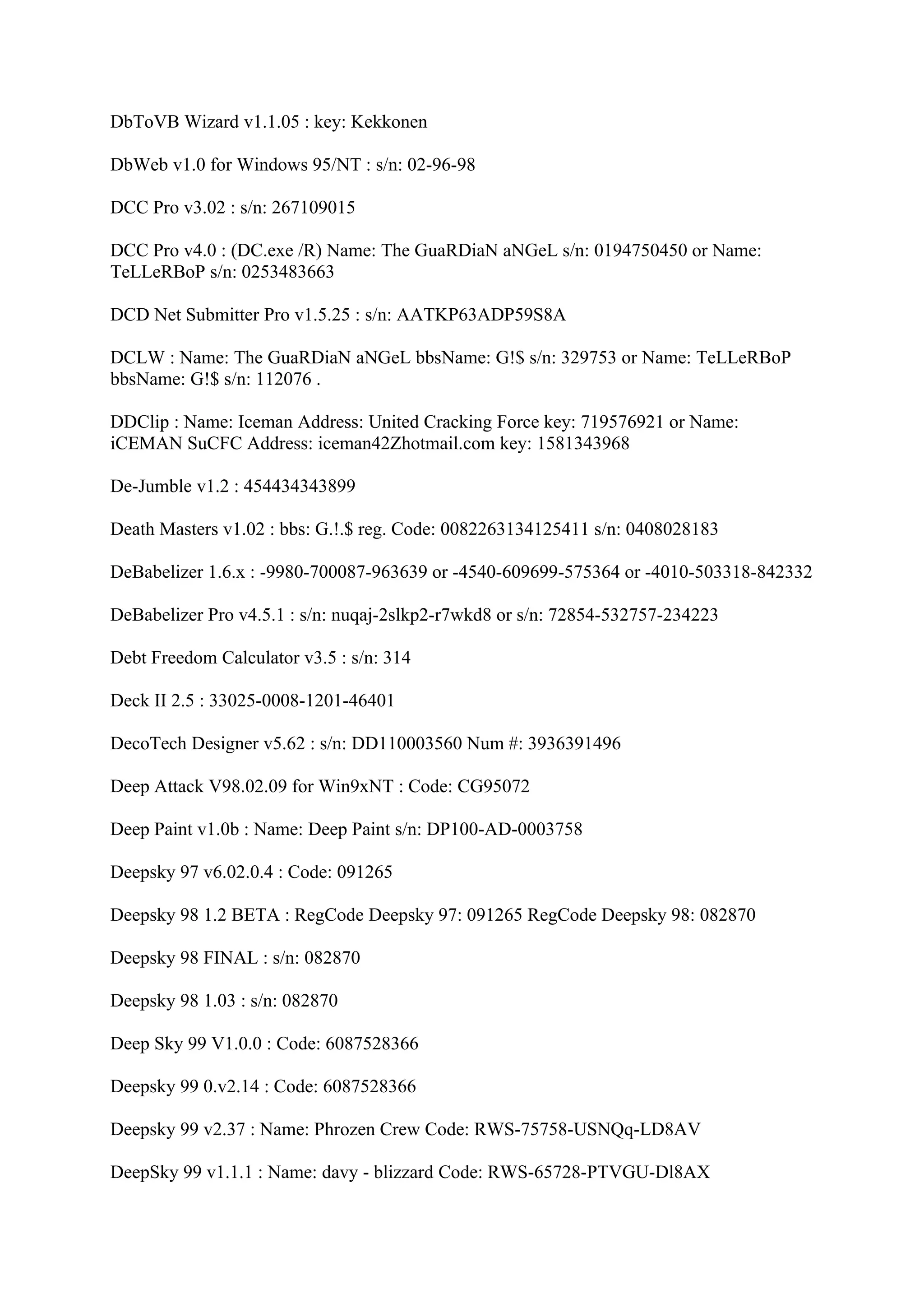 DbToVB Wizard v1.1.05 : key: Kekkonen

DbWeb v1.0 for Windows 95/NT : s/n: 02-96-98

DCC Pro v3.02 : s/n: 267109015

DCC Pro v4.0 : (DC.exe /R) Name: The GuaRDiaN aNGeL s/n: 0194750450 or Name:
TeLLeRBoP s/n: 0253483663

DCD Net Submitter Pro v1.5.25 : s/n: AATKP63ADP59S8A

DCLW : Name: The GuaRDiaN aNGeL bbsName: G!$ s/n: 329753 or Name: TeLLeRBoP
bbsName: G!$ s/n: 112076 .

DDClip : Name: Iceman Address: United Cracking Force key: 719576921 or Name:
iCEMAN SuCFC Address: iceman42Zhotmail.com key: 1581343968

De-Jumble v1.2 : 454434343899

Death Masters v1.02 : bbs: G.!.$ reg. Code: 0082263134125411 s/n: 0408028183

DeBabelizer 1.6.x : -9980-700087-963639 or -4540-609699-575364 or -4010-503318-842332

DeBabelizer Pro v4.5.1 : s/n: nuqaj-2slkp2-r7wkd8 or s/n: 72854-532757-234223

Debt Freedom Calculator v3.5 : s/n: 314

Deck II 2.5 : 33025-0008-1201-46401

DecoTech Designer v5.62 : s/n: DD110003560 Num #: 3936391496

Deep Attack V98.02.09 for Win9xNT : Code: CG95072

Deep Paint v1.0b : Name: Deep Paint s/n: DP100-AD-0003758

Deepsky 97 v6.02.0.4 : Code: 091265

Deepsky 98 1.2 BETA : RegCode Deepsky 97: 091265 RegCode Deepsky 98: 082870

Deepsky 98 FINAL : s/n: 082870

Deepsky 98 1.03 : s/n: 082870

Deep Sky 99 V1.0.0 : Code: 6087528366

Deepsky 99 0.v2.14 : Code: 6087528366

Deepsky 99 v2.37 : Name: Phrozen Crew Code: RWS-75758-USNQq-LD8AV

DeepSky 99 v1.1.1 : Name: davy - blizzard Code: RWS-65728-PTVGU-Dl8AX
 