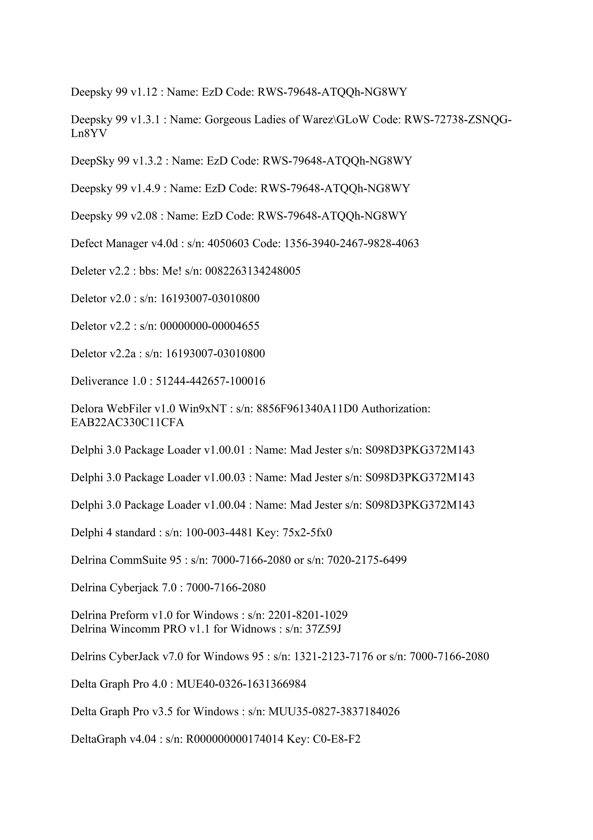 Deepsky 99 v1.12 : Name: EzD Code: RWS-79648-ATQQh-NG8WY

Deepsky 99 v1.3.1 : Name: Gorgeous Ladies of WarezGLoW Code: RWS-72738-ZSNQG-
Ln8YV

DeepSky 99 v1.3.2 : Name: EzD Code: RWS-79648-ATQQh-NG8WY

Deepsky 99 v1.4.9 : Name: EzD Code: RWS-79648-ATQQh-NG8WY

Deepsky 99 v2.08 : Name: EzD Code: RWS-79648-ATQQh-NG8WY

Defect Manager v4.0d : s/n: 4050603 Code: 1356-3940-2467-9828-4063

Deleter v2.2 : bbs: Me! s/n: 0082263134248005

Deletor v2.0 : s/n: 16193007-03010800

Deletor v2.2 : s/n: 00000000-00004655

Deletor v2.2a : s/n: 16193007-03010800

Deliverance 1.0 : 51244-442657-100016

Delora WebFiler v1.0 Win9xNT : s/n: 8856F961340A11D0 Authorization:
EAB22AC330C11CFA

Delphi 3.0 Package Loader v1.00.01 : Name: Mad Jester s/n: S098D3PKG372M143

Delphi 3.0 Package Loader v1.00.03 : Name: Mad Jester s/n: S098D3PKG372M143

Delphi 3.0 Package Loader v1.00.04 : Name: Mad Jester s/n: S098D3PKG372M143

Delphi 4 standard : s/n: 100-003-4481 Key: 75x2-5fx0

Delrina CommSuite 95 : s/n: 7000-7166-2080 or s/n: 7020-2175-6499

Delrina Cyberjack 7.0 : 7000-7166-2080

Delrina Preform v1.0 for Windows : s/n: 2201-8201-1029
Delrina Wincomm PRO v1.1 for Widnows : s/n: 37Z59J

Delrins CyberJack v7.0 for Windows 95 : s/n: 1321-2123-7176 or s/n: 7000-7166-2080

Delta Graph Pro 4.0 : MUE40-0326-1631366984

Delta Graph Pro v3.5 for Windows : s/n: MUU35-0827-3837184026

DeltaGraph v4.04 : s/n: R000000000174014 Key: C0-E8-F2
 
