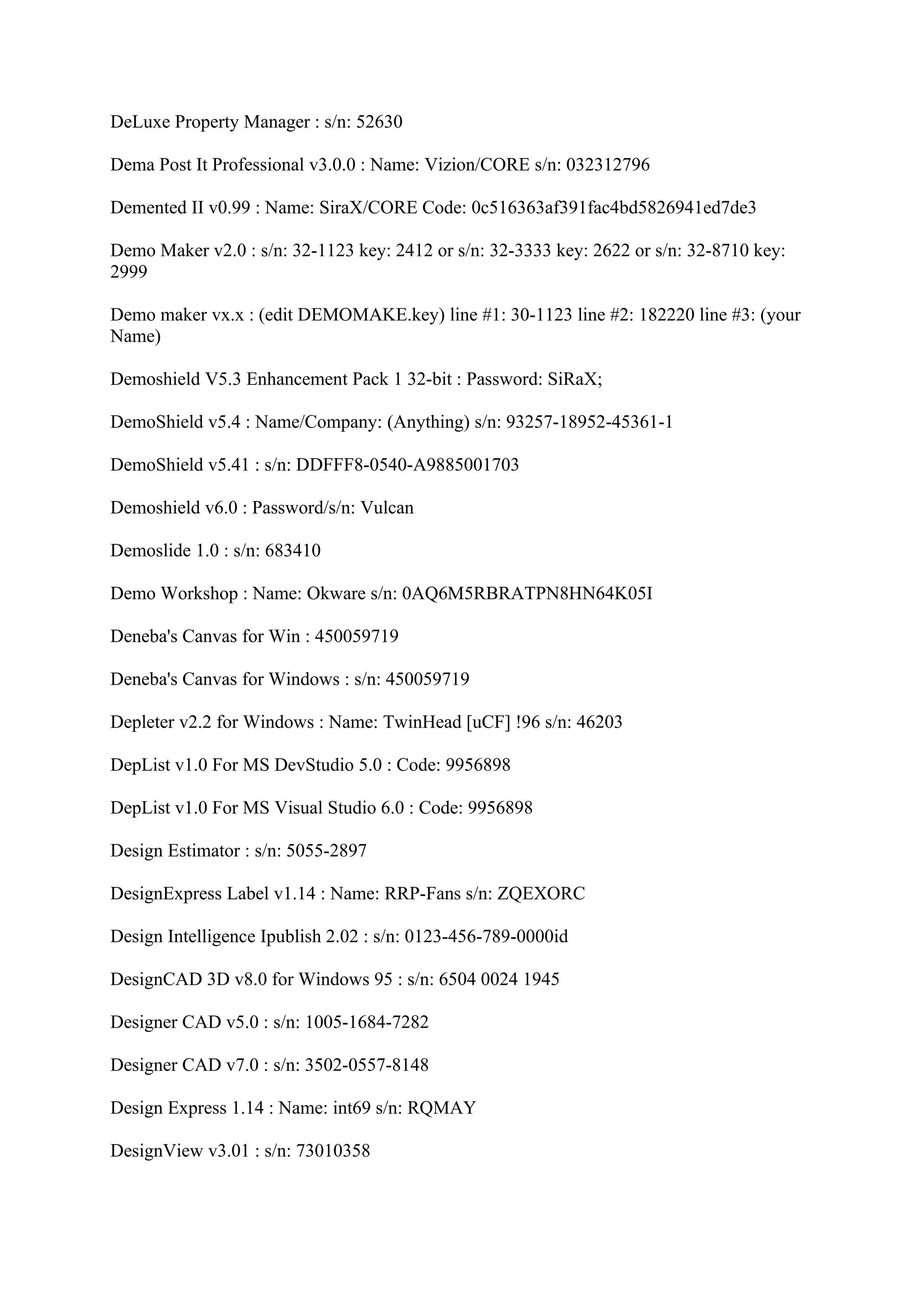 DeLuxe Property Manager : s/n: 52630

Dema Post It Professional v3.0.0 : Name: Vizion/CORE s/n: 032312796

Demented II v0.99 : Name: SiraX/CORE Code: 0c516363af391fac4bd5826941ed7de3

Demo Maker v2.0 : s/n: 32-1123 key: 2412 or s/n: 32-3333 key: 2622 or s/n: 32-8710 key:
2999

Demo maker vx.x : (edit DEMOMAKE.key) line #1: 30-1123 line #2: 182220 line #3: (your
Name)

Demoshield V5.3 Enhancement Pack 1 32-bit : Password: SiRaX;

DemoShield v5.4 : Name/Company: (Anything) s/n: 93257-18952-45361-1

DemoShield v5.41 : s/n: DDFFF8-0540-A9885001703

Demoshield v6.0 : Password/s/n: Vulcan

Demoslide 1.0 : s/n: 683410

Demo Workshop : Name: Okware s/n: 0AQ6M5RBRATPN8HN64K05I

Deneba's Canvas for Win : 450059719

Deneba's Canvas for Windows : s/n: 450059719

Depleter v2.2 for Windows : Name: TwinHead [uCF] !96 s/n: 46203

DepList v1.0 For MS DevStudio 5.0 : Code: 9956898

DepList v1.0 For MS Visual Studio 6.0 : Code: 9956898

Design Estimator : s/n: 5055-2897

DesignExpress Label v1.14 : Name: RRP-Fans s/n: ZQEXORC

Design Intelligence Ipublish 2.02 : s/n: 0123-456-789-0000id

DesignCAD 3D v8.0 for Windows 95 : s/n: 6504 0024 1945

Designer CAD v5.0 : s/n: 1005-1684-7282

Designer CAD v7.0 : s/n: 3502-0557-8148

Design Express 1.14 : Name: int69 s/n: RQMAY

DesignView v3.01 : s/n: 73010358
 