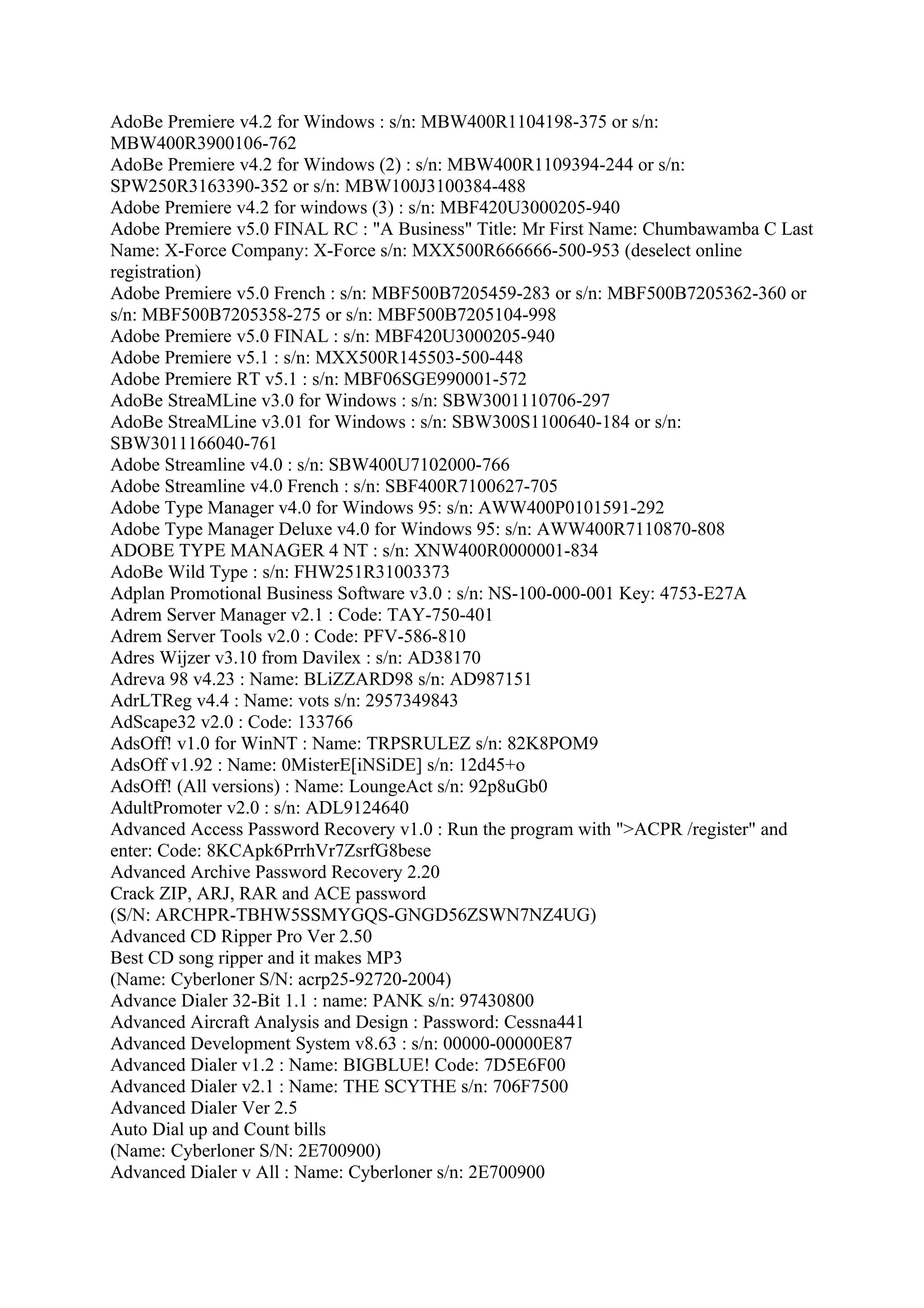 AdoBe Premiere v4.2 for Windows : s/n: MBW400R1104198-375 or s/n:
MBW400R3900106-762
AdoBe Premiere v4.2 for Windows (2) : s/n: MBW400R1109394-244 or s/n:
SPW250R3163390-352 or s/n: MBW100J3100384-488
Adobe Premiere v4.2 for windows (3) : s/n: MBF420U3000205-940
Adobe Premiere v5.0 FINAL RC : "A Business" Title: Mr First Name: Chumbawamba C Last
Name: X-Force Company: X-Force s/n: MXX500R666666-500-953 (deselect online
registration)
Adobe Premiere v5.0 French : s/n: MBF500B7205459-283 or s/n: MBF500B7205362-360 or
s/n: MBF500B7205358-275 or s/n: MBF500B7205104-998
Adobe Premiere v5.0 FINAL : s/n: MBF420U3000205-940
Adobe Premiere v5.1 : s/n: MXX500R145503-500-448
Adobe Premiere RT v5.1 : s/n: MBF06SGE990001-572
AdoBe StreaMLine v3.0 for Windows : s/n: SBW3001110706-297
AdoBe StreaMLine v3.01 for Windows : s/n: SBW300S1100640-184 or s/n:
SBW3011166040-761
Adobe Streamline v4.0 : s/n: SBW400U7102000-766
Adobe Streamline v4.0 French : s/n: SBF400R7100627-705
Adobe Type Manager v4.0 for Windows 95: s/n: AWW400P0101591-292
Adobe Type Manager Deluxe v4.0 for Windows 95: s/n: AWW400R7110870-808
ADOBE TYPE MANAGER 4 NT : s/n: XNW400R0000001-834
AdoBe Wild Type : s/n: FHW251R31003373
Adplan Promotional Business Software v3.0 : s/n: NS-100-000-001 Key: 4753-E27A
Adrem Server Manager v2.1 : Code: TAY-750-401
Adrem Server Tools v2.0 : Code: PFV-586-810
Adres Wijzer v3.10 from Davilex : s/n: AD38170
Adreva 98 v4.23 : Name: BLiZZARD98 s/n: AD987151
AdrLTReg v4.4 : Name: vots s/n: 2957349843
AdScape32 v2.0 : Code: 133766
AdsOff! v1.0 for WinNT : Name: TRPSRULEZ s/n: 82K8POM9
AdsOff v1.92 : Name: 0MisterE[iNSiDE] s/n: 12d45+o
AdsOff! (All versions) : Name: LoungeAct s/n: 92p8uGb0
AdultPromoter v2.0 : s/n: ADL9124640
Advanced Access Password Recovery v1.0 : Run the program with ">ACPR /register" and
enter: Code: 8KCApk6PrrhVr7ZsrfG8bese
Advanced Archive Password Recovery 2.20
Crack ZIP, ARJ, RAR and ACE password
(S/N: ARCHPR-TBHW5SSMYGQS-GNGD56ZSWN7NZ4UG)
Advanced CD Ripper Pro Ver 2.50
Best CD song ripper and it makes MP3
(Name: Cyberloner S/N: acrp25-92720-2004)
Advance Dialer 32-Bit 1.1 : name: PANK s/n: 97430800
Advanced Aircraft Analysis and Design : Password: Cessna441
Advanced Development System v8.63 : s/n: 00000-00000E87
Advanced Dialer v1.2 : Name: BIGBLUE! Code: 7D5E6F00
Advanced Dialer v2.1 : Name: THE SCYTHE s/n: 706F7500
Advanced Dialer Ver 2.5
Auto Dial up and Count bills
(Name: Cyberloner S/N: 2E700900)
Advanced Dialer v All : Name: Cyberloner s/n: 2E700900
 