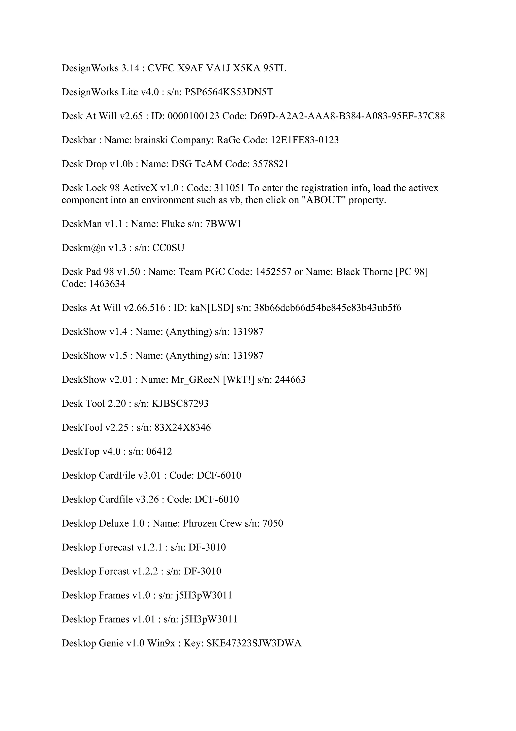 DesignWorks 3.14 : CVFC X9AF VA1J X5KA 95TL

DesignWorks Lite v4.0 : s/n: PSP6564KS53DN5T

Desk At Will v2.65 : ID: 0000100123 Code: D69D-A2A2-AAA8-B384-A083-95EF-37C88

Deskbar : Name: brainski Company: RaGe Code: 12E1FE83-0123

Desk Drop v1.0b : Name: DSG TeAM Code: 3578$21

Desk Lock 98 ActiveX v1.0 : Code: 311051 To enter the registration info, load the activex
component into an environment such as vb, then click on "ABOUT" property.

DeskMan v1.1 : Name: Fluke s/n: 7BWW1

Deskm@n v1.3 : s/n: CC0SU

Desk Pad 98 v1.50 : Name: Team PGC Code: 1452557 or Name: Black Thorne [PC 98]
Code: 1463634

Desks At Will v2.66.516 : ID: kaN[LSD] s/n: 38b66dcb66d54be845e83b43ub5f6

DeskShow v1.4 : Name: (Anything) s/n: 131987

DeskShow v1.5 : Name: (Anything) s/n: 131987

DeskShow v2.01 : Name: Mr_GReeN [WkT!] s/n: 244663

Desk Tool 2.20 : s/n: KJBSC87293

DeskTool v2.25 : s/n: 83X24X8346

DeskTop v4.0 : s/n: 06412

Desktop CardFile v3.01 : Code: DCF-6010

Desktop Cardfile v3.26 : Code: DCF-6010

Desktop Deluxe 1.0 : Name: Phrozen Crew s/n: 7050

Desktop Forecast v1.2.1 : s/n: DF-3010

Desktop Forcast v1.2.2 : s/n: DF-3010

Desktop Frames v1.0 : s/n: j5H3pW3011

Desktop Frames v1.01 : s/n: j5H3pW3011

Desktop Genie v1.0 Win9x : Key: SKE47323SJW3DWA
 