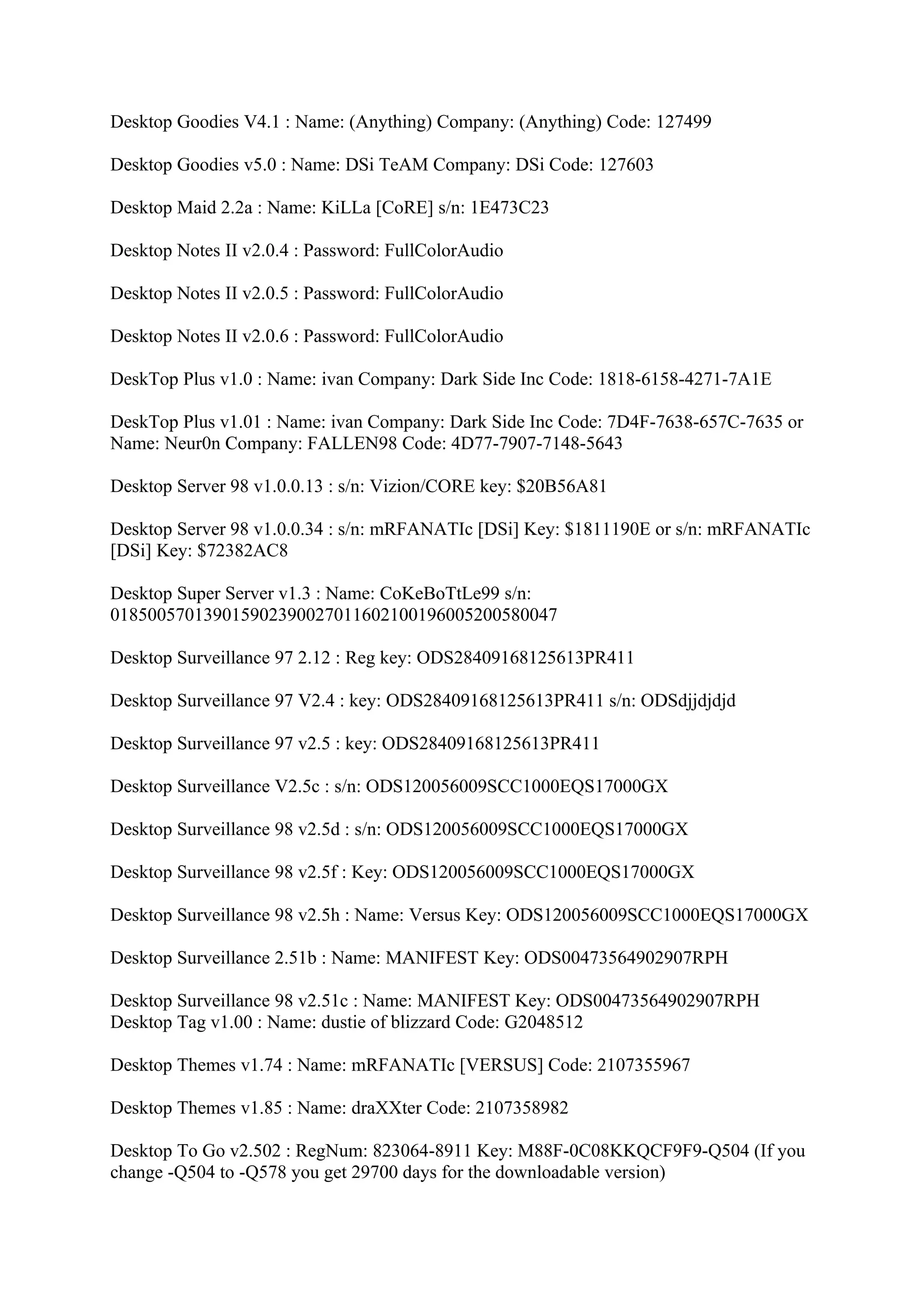 Desktop Goodies V4.1 : Name: (Anything) Company: (Anything) Code: 127499

Desktop Goodies v5.0 : Name: DSi TeAM Company: DSi Code: 127603

Desktop Maid 2.2a : Name: KiLLa [CoRE] s/n: 1E473C23

Desktop Notes II v2.0.4 : Password: FullColorAudio

Desktop Notes II v2.0.5 : Password: FullColorAudio

Desktop Notes II v2.0.6 : Password: FullColorAudio

DeskTop Plus v1.0 : Name: ivan Company: Dark Side Inc Code: 1818-6158-4271-7A1E

DeskTop Plus v1.01 : Name: ivan Company: Dark Side Inc Code: 7D4F-7638-657C-7635 or
Name: Neur0n Company: FALLEN98 Code: 4D77-7907-7148-5643

Desktop Server 98 v1.0.0.13 : s/n: Vizion/CORE key: $20B56A81

Desktop Server 98 v1.0.0.34 : s/n: mRFANATIc [DSi] Key: $1811190E or s/n: mRFANATIc
[DSi] Key: $72382AC8

Desktop Super Server v1.3 : Name: CoKeBoTtLe99 s/n:
018500570139015902390027011602100196005200580047

Desktop Surveillance 97 2.12 : Reg key: ODS28409168125613PR411

Desktop Surveillance 97 V2.4 : key: ODS28409168125613PR411 s/n: ODSdjjdjdjd

Desktop Surveillance 97 v2.5 : key: ODS28409168125613PR411

Desktop Surveillance V2.5c : s/n: ODS120056009SCC1000EQS17000GX

Desktop Surveillance 98 v2.5d : s/n: ODS120056009SCC1000EQS17000GX

Desktop Surveillance 98 v2.5f : Key: ODS120056009SCC1000EQS17000GX

Desktop Surveillance 98 v2.5h : Name: Versus Key: ODS120056009SCC1000EQS17000GX

Desktop Surveillance 2.51b : Name: MANIFEST Key: ODS00473564902907RPH

Desktop Surveillance 98 v2.51c : Name: MANIFEST Key: ODS00473564902907RPH
Desktop Tag v1.00 : Name: dustie of blizzard Code: G2048512

Desktop Themes v1.74 : Name: mRFANATIc [VERSUS] Code: 2107355967

Desktop Themes v1.85 : Name: draXXter Code: 2107358982

Desktop To Go v2.502 : RegNum: 823064-8911 Key: M88F-0C08KKQCF9F9-Q504 (If you
change -Q504 to -Q578 you get 29700 days for the downloadable version)
 