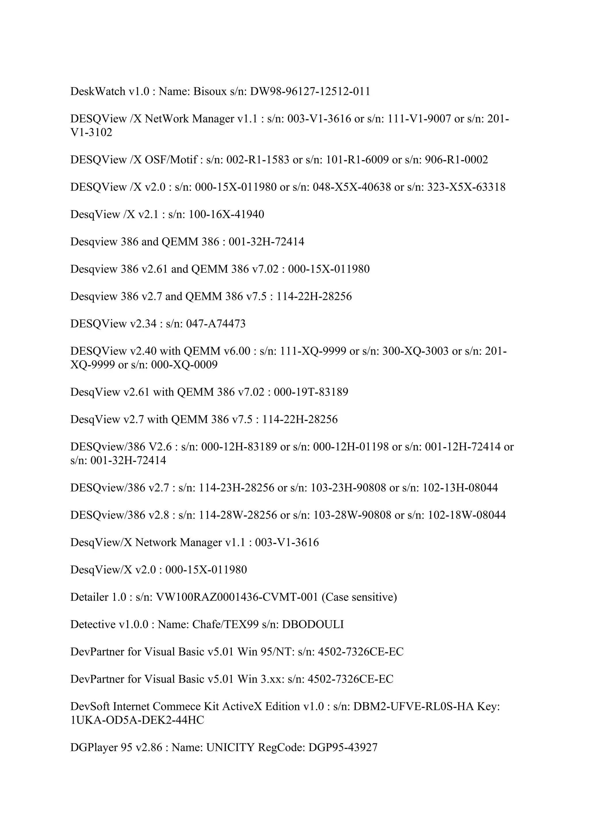 DeskWatch v1.0 : Name: Bisoux s/n: DW98-96127-12512-011

DESQView /X NetWork Manager v1.1 : s/n: 003-V1-3616 or s/n: 111-V1-9007 or s/n: 201-
V1-3102

DESQView /X OSF/Motif : s/n: 002-R1-1583 or s/n: 101-R1-6009 or s/n: 906-R1-0002

DESQView /X v2.0 : s/n: 000-15X-011980 or s/n: 048-X5X-40638 or s/n: 323-X5X-63318

DesqView /X v2.1 : s/n: 100-16X-41940

Desqview 386 and QEMM 386 : 001-32H-72414

Desqview 386 v2.61 and QEMM 386 v7.02 : 000-15X-011980

Desqview 386 v2.7 and QEMM 386 v7.5 : 114-22H-28256

DESQView v2.34 : s/n: 047-A74473

DESQView v2.40 with QEMM v6.00 : s/n: 111-XQ-9999 or s/n: 300-XQ-3003 or s/n: 201-
XQ-9999 or s/n: 000-XQ-0009

DesqView v2.61 with QEMM 386 v7.02 : 000-19T-83189

DesqView v2.7 with QEMM 386 v7.5 : 114-22H-28256

DESQview/386 V2.6 : s/n: 000-12H-83189 or s/n: 000-12H-01198 or s/n: 001-12H-72414 or
s/n: 001-32H-72414

DESQview/386 v2.7 : s/n: 114-23H-28256 or s/n: 103-23H-90808 or s/n: 102-13H-08044

DESQview/386 v2.8 : s/n: 114-28W-28256 or s/n: 103-28W-90808 or s/n: 102-18W-08044

DesqView/X Network Manager v1.1 : 003-V1-3616

DesqView/X v2.0 : 000-15X-011980

Detailer 1.0 : s/n: VW100RAZ0001436-CVMT-001 (Case sensitive)

Detective v1.0.0 : Name: Chafe/TEX99 s/n: DBODOULI

DevPartner for Visual Basic v5.01 Win 95/NT: s/n: 4502-7326CE-EC

DevPartner for Visual Basic v5.01 Win 3.xx: s/n: 4502-7326CE-EC

DevSoft Internet Commece Kit ActiveX Edition v1.0 : s/n: DBM2-UFVE-RL0S-HA Key:
1UKA-OD5A-DEK2-44HC

DGPlayer 95 v2.86 : Name: UNICITY RegCode: DGP95-43927
 