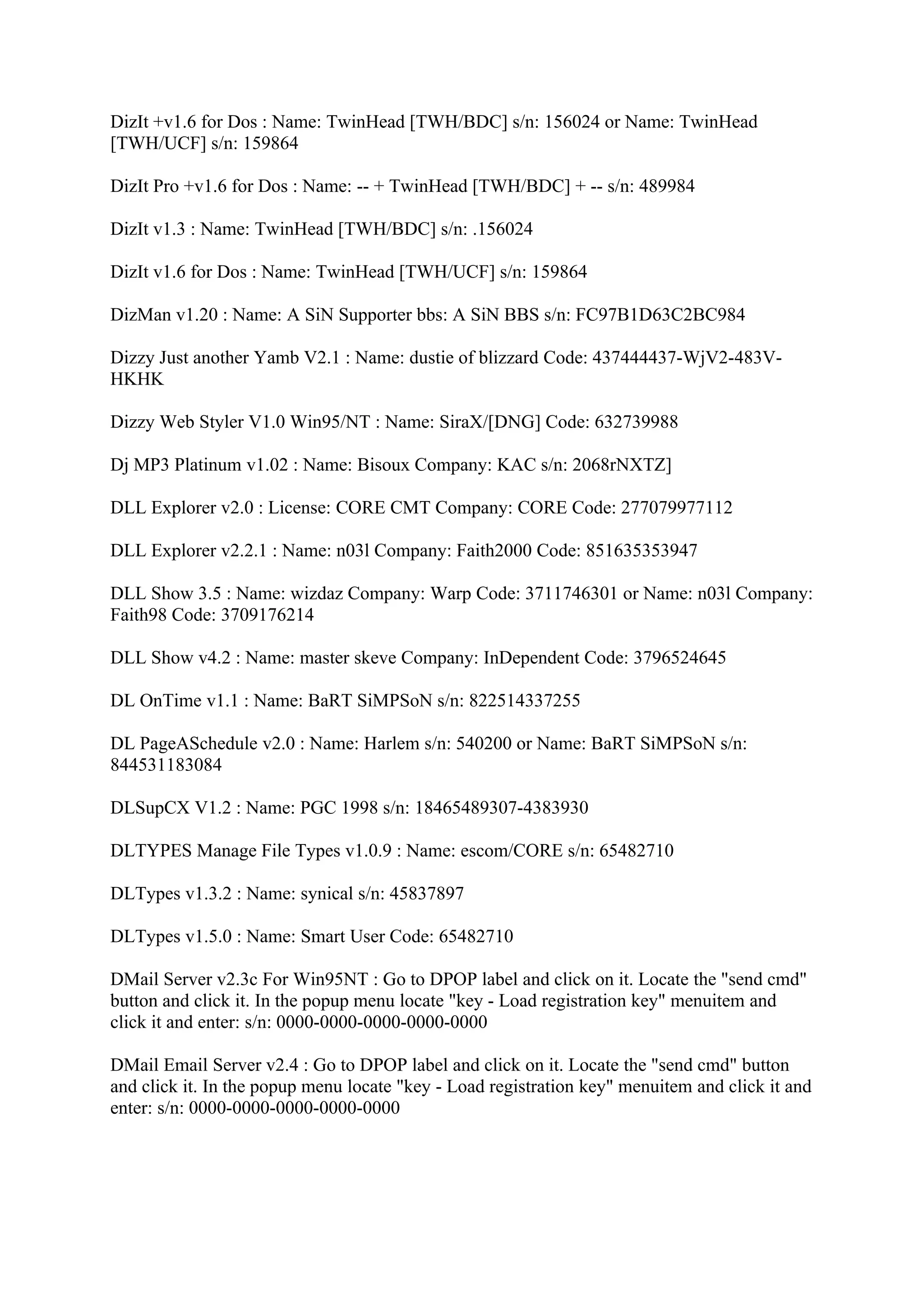 DizIt +v1.6 for Dos : Name: TwinHead [TWH/BDC] s/n: 156024 or Name: TwinHead
[TWH/UCF] s/n: 159864

DizIt Pro +v1.6 for Dos : Name: -- + TwinHead [TWH/BDC] + -- s/n: 489984

DizIt v1.3 : Name: TwinHead [TWH/BDC] s/n: .156024

DizIt v1.6 for Dos : Name: TwinHead [TWH/UCF] s/n: 159864

DizMan v1.20 : Name: A SiN Supporter bbs: A SiN BBS s/n: FC97B1D63C2BC984

Dizzy Just another Yamb V2.1 : Name: dustie of blizzard Code: 437444437-WjV2-483V-
HKHK

Dizzy Web Styler V1.0 Win95/NT : Name: SiraX/[DNG] Code: 632739988

Dj MP3 Platinum v1.02 : Name: Bisoux Company: KAC s/n: 2068rNXTZ]

DLL Explorer v2.0 : License: CORE CMT Company: CORE Code: 277079977112

DLL Explorer v2.2.1 : Name: n03l Company: Faith2000 Code: 851635353947

DLL Show 3.5 : Name: wizdaz Company: Warp Code: 3711746301 or Name: n03l Company:
Faith98 Code: 3709176214

DLL Show v4.2 : Name: master skeve Company: InDependent Code: 3796524645

DL OnTime v1.1 : Name: BaRT SiMPSoN s/n: 822514337255

DL PageASchedule v2.0 : Name: Harlem s/n: 540200 or Name: BaRT SiMPSoN s/n:
844531183084

DLSupCX V1.2 : Name: PGC 1998 s/n: 18465489307-4383930

DLTYPES Manage File Types v1.0.9 : Name: escom/CORE s/n: 65482710

DLTypes v1.3.2 : Name: synical s/n: 45837897

DLTypes v1.5.0 : Name: Smart User Code: 65482710

DMail Server v2.3c For Win95NT : Go to DPOP label and click on it. Locate the "send cmd"
button and click it. In the popup menu locate "key - Load registration key" menuitem and
click it and enter: s/n: 0000-0000-0000-0000-0000

DMail Email Server v2.4 : Go to DPOP label and click on it. Locate the "send cmd" button
and click it. In the popup menu locate "key - Load registration key" menuitem and click it and
enter: s/n: 0000-0000-0000-0000-0000
 