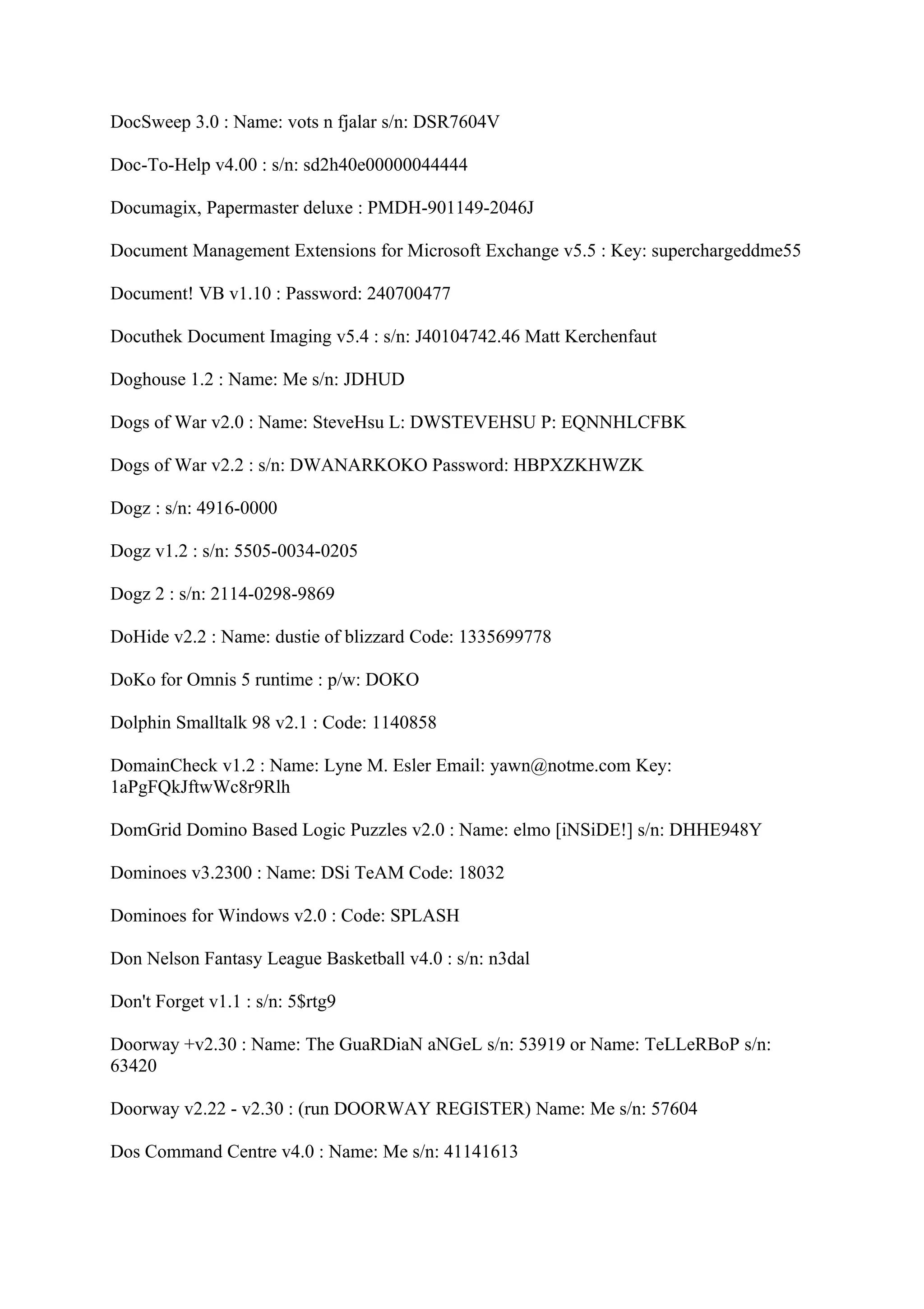 DocSweep 3.0 : Name: vots n fjalar s/n: DSR7604V

Doc-To-Help v4.00 : s/n: sd2h40e00000044444

Documagix, Papermaster deluxe : PMDH-901149-2046J

Document Management Extensions for Microsoft Exchange v5.5 : Key: superchargeddme55

Document! VB v1.10 : Password: 240700477

Docuthek Document Imaging v5.4 : s/n: J40104742.46 Matt Kerchenfaut

Doghouse 1.2 : Name: Me s/n: JDHUD

Dogs of War v2.0 : Name: SteveHsu L: DWSTEVEHSU P: EQNNHLCFBK

Dogs of War v2.2 : s/n: DWANARKOKO Password: HBPXZKHWZK

Dogz : s/n: 4916-0000

Dogz v1.2 : s/n: 5505-0034-0205

Dogz 2 : s/n: 2114-0298-9869

DoHide v2.2 : Name: dustie of blizzard Code: 1335699778

DoKo for Omnis 5 runtime : p/w: DOKO

Dolphin Smalltalk 98 v2.1 : Code: 1140858

DomainCheck v1.2 : Name: Lyne M. Esler Email: yawn@notme.com Key:
1aPgFQkJftwWc8r9Rlh

DomGrid Domino Based Logic Puzzles v2.0 : Name: elmo [iNSiDE!] s/n: DHHE948Y

Dominoes v3.2300 : Name: DSi TeAM Code: 18032

Dominoes for Windows v2.0 : Code: SPLASH

Don Nelson Fantasy League Basketball v4.0 : s/n: n3dal

Don't Forget v1.1 : s/n: 5$rtg9

Doorway +v2.30 : Name: The GuaRDiaN aNGeL s/n: 53919 or Name: TeLLeRBoP s/n:
63420

Doorway v2.22 - v2.30 : (run DOORWAY REGISTER) Name: Me s/n: 57604

Dos Command Centre v4.0 : Name: Me s/n: 41141613
 