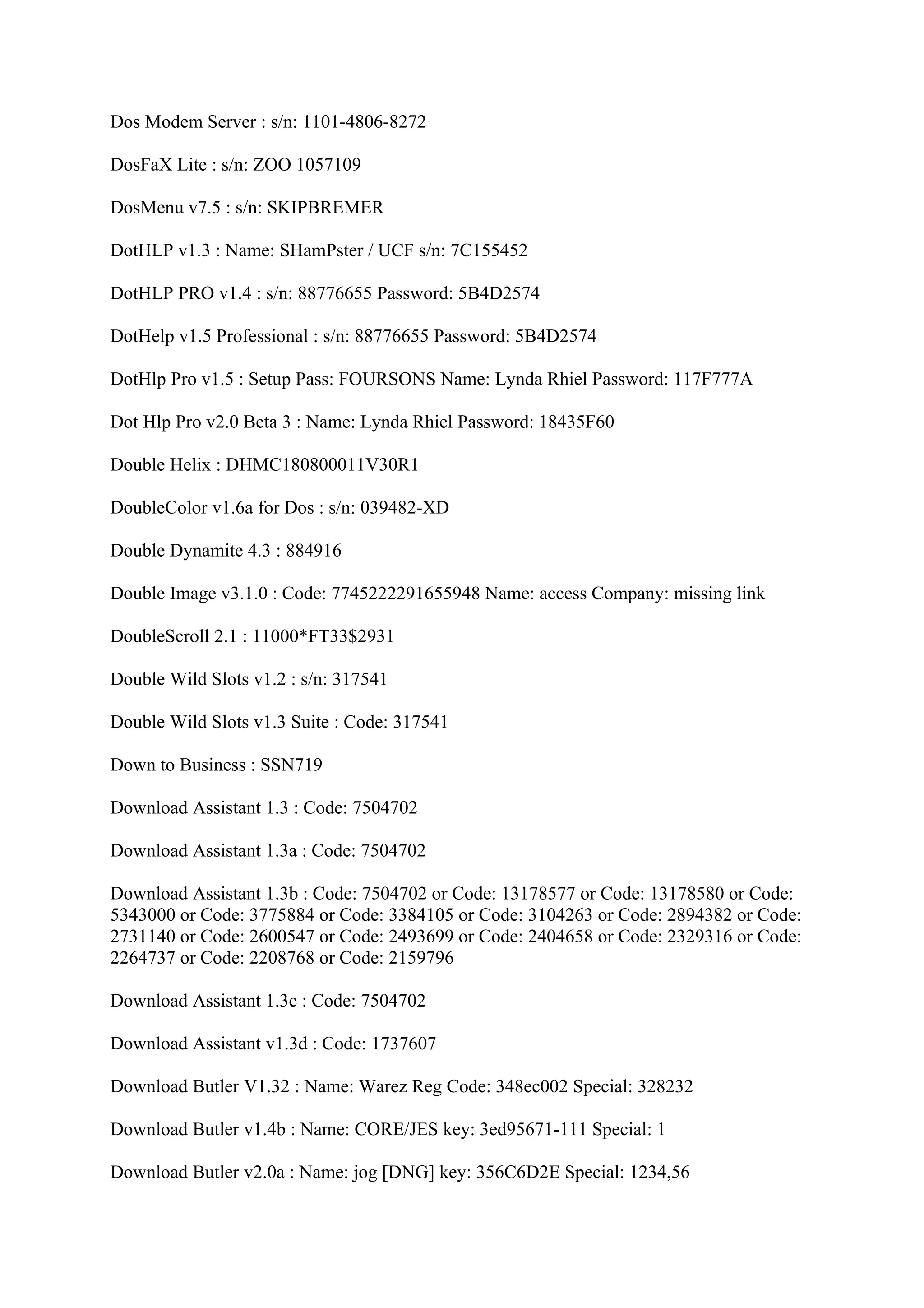 Dos Modem Server : s/n: 1101-4806-8272

DosFaX Lite : s/n: ZOO 1057109

DosMenu v7.5 : s/n: SKIPBREMER

DotHLP v1.3 : Name: SHamPster / UCF s/n: 7C155452

DotHLP PRO v1.4 : s/n: 88776655 Password: 5B4D2574

DotHelp v1.5 Professional : s/n: 88776655 Password: 5B4D2574

DotHlp Pro v1.5 : Setup Pass: FOURSONS Name: Lynda Rhiel Password: 117F777A

Dot Hlp Pro v2.0 Beta 3 : Name: Lynda Rhiel Password: 18435F60

Double Helix : DHMC180800011V30R1

DoubleColor v1.6a for Dos : s/n: 039482-XD

Double Dynamite 4.3 : 884916

Double Image v3.1.0 : Code: 7745222291655948 Name: access Company: missing link

DoubleScroll 2.1 : 11000*FT33$2931

Double Wild Slots v1.2 : s/n: 317541

Double Wild Slots v1.3 Suite : Code: 317541

Down to Business : SSN719

Download Assistant 1.3 : Code: 7504702

Download Assistant 1.3a : Code: 7504702

Download Assistant 1.3b : Code: 7504702 or Code: 13178577 or Code: 13178580 or Code:
5343000 or Code: 3775884 or Code: 3384105 or Code: 3104263 or Code: 2894382 or Code:
2731140 or Code: 2600547 or Code: 2493699 or Code: 2404658 or Code: 2329316 or Code:
2264737 or Code: 2208768 or Code: 2159796

Download Assistant 1.3c : Code: 7504702

Download Assistant v1.3d : Code: 1737607

Download Butler V1.32 : Name: Warez Reg Code: 348ec002 Special: 328232

Download Butler v1.4b : Name: CORE/JES key: 3ed95671-111 Special: 1

Download Butler v2.0a : Name: jog [DNG] key: 356C6D2E Special: 1234,56
 