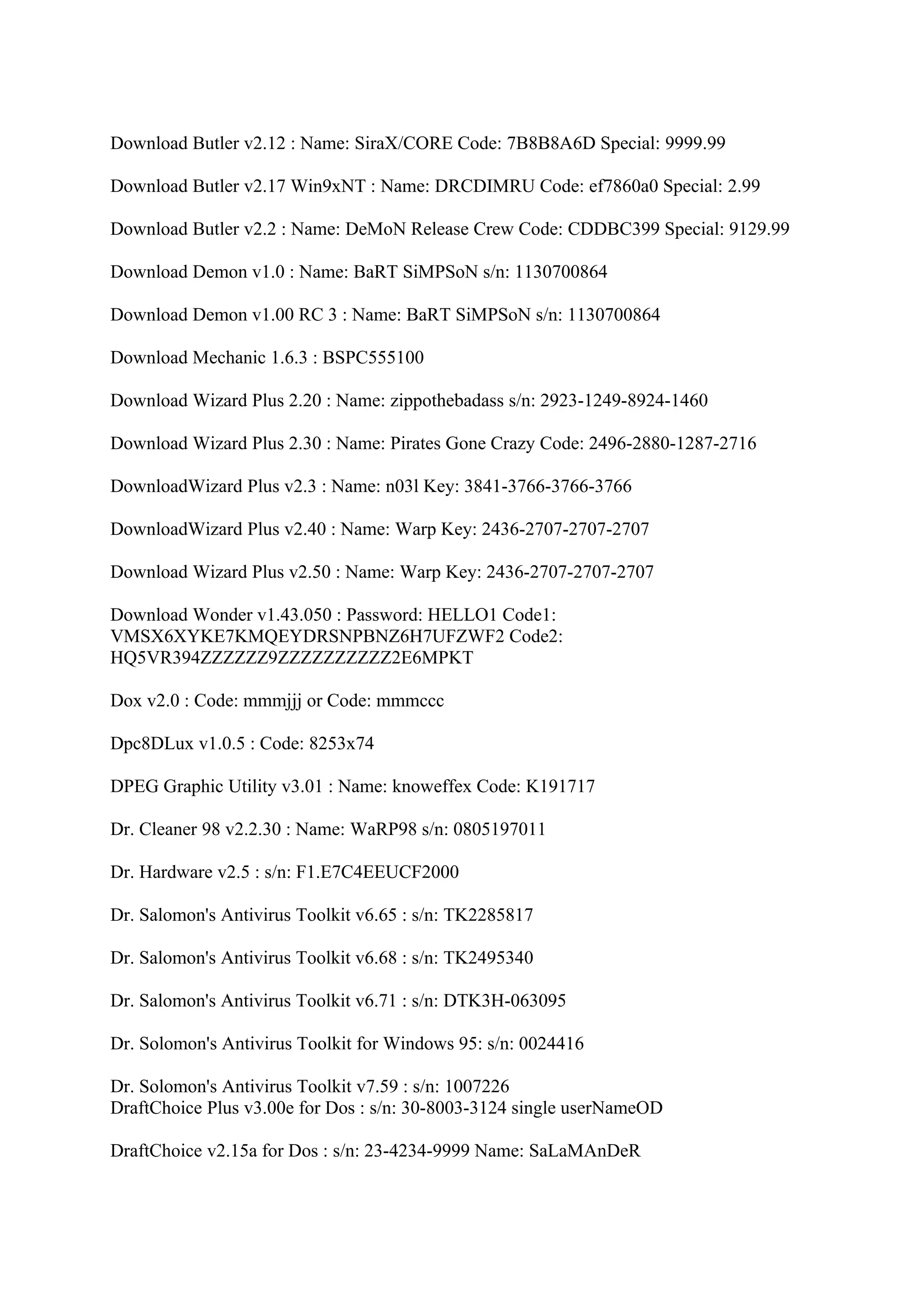 Download Butler v2.12 : Name: SiraX/CORE Code: 7B8B8A6D Special: 9999.99

Download Butler v2.17 Win9xNT : Name: DRCDIMRU Code: ef7860a0 Special: 2.99

Download Butler v2.2 : Name: DeMoN Release Crew Code: CDDBC399 Special: 9129.99

Download Demon v1.0 : Name: BaRT SiMPSoN s/n: 1130700864

Download Demon v1.00 RC 3 : Name: BaRT SiMPSoN s/n: 1130700864

Download Mechanic 1.6.3 : BSPC555100

Download Wizard Plus 2.20 : Name: zippothebadass s/n: 2923-1249-8924-1460

Download Wizard Plus 2.30 : Name: Pirates Gone Crazy Code: 2496-2880-1287-2716

DownloadWizard Plus v2.3 : Name: n03l Key: 3841-3766-3766-3766

DownloadWizard Plus v2.40 : Name: Warp Key: 2436-2707-2707-2707

Download Wizard Plus v2.50 : Name: Warp Key: 2436-2707-2707-2707

Download Wonder v1.43.050 : Password: HELLO1 Code1:
VMSX6XYKE7KMQEYDRSNPBNZ6H7UFZWF2 Code2:
HQ5VR394ZZZZZZ9ZZZZZZZZZZ2E6MPKT

Dox v2.0 : Code: mmmjjj or Code: mmmccc

Dpc8DLux v1.0.5 : Code: 8253x74

DPEG Graphic Utility v3.01 : Name: knoweffex Code: K191717

Dr. Cleaner 98 v2.2.30 : Name: WaRP98 s/n: 0805197011

Dr. Hardware v2.5 : s/n: F1.E7C4EEUCF2000

Dr. Salomon's Antivirus Toolkit v6.65 : s/n: TK2285817

Dr. Salomon's Antivirus Toolkit v6.68 : s/n: TK2495340

Dr. Salomon's Antivirus Toolkit v6.71 : s/n: DTK3H-063095

Dr. Solomon's Antivirus Toolkit for Windows 95: s/n: 0024416

Dr. Solomon's Antivirus Toolkit v7.59 : s/n: 1007226
DraftChoice Plus v3.00e for Dos : s/n: 30-8003-3124 single userNameOD

DraftChoice v2.15a for Dos : s/n: 23-4234-9999 Name: SaLaMAnDeR
 