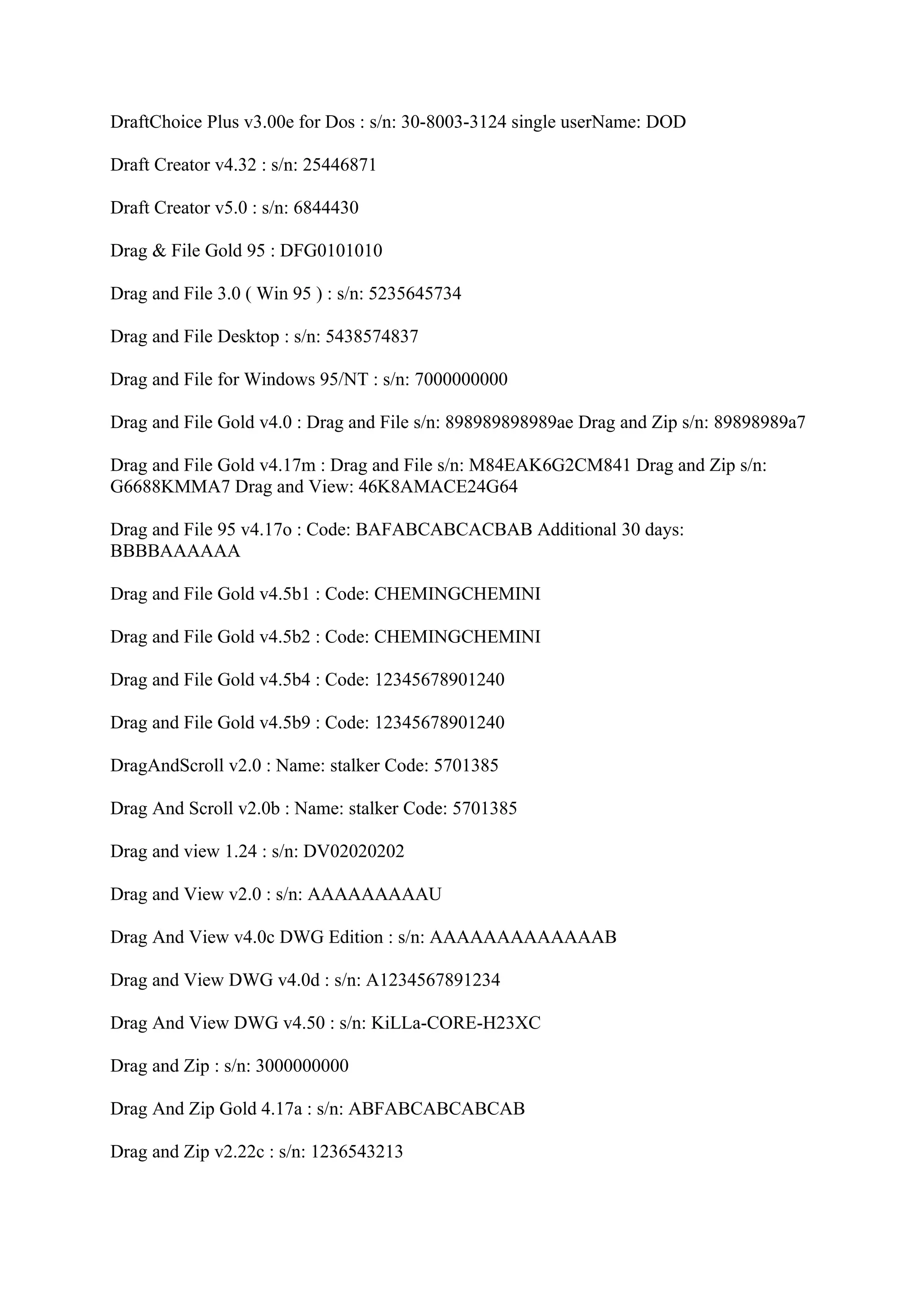 DraftChoice Plus v3.00e for Dos : s/n: 30-8003-3124 single userName: DOD

Draft Creator v4.32 : s/n: 25446871

Draft Creator v5.0 : s/n: 6844430

Drag & File Gold 95 : DFG0101010

Drag and File 3.0 ( Win 95 ) : s/n: 5235645734

Drag and File Desktop : s/n: 5438574837

Drag and File for Windows 95/NT : s/n: 7000000000

Drag and File Gold v4.0 : Drag and File s/n: 898989898989ae Drag and Zip s/n: 89898989a7

Drag and File Gold v4.17m : Drag and File s/n: M84EAK6G2CM841 Drag and Zip s/n:
G6688KMMA7 Drag and View: 46K8AMACE24G64

Drag and File 95 v4.17o : Code: BAFABCABCACBAB Additional 30 days:
BBBBAAAAAA

Drag and File Gold v4.5b1 : Code: CHEMINGCHEMINI

Drag and File Gold v4.5b2 : Code: CHEMINGCHEMINI

Drag and File Gold v4.5b4 : Code: 12345678901240

Drag and File Gold v4.5b9 : Code: 12345678901240

DragAndScroll v2.0 : Name: stalker Code: 5701385

Drag And Scroll v2.0b : Name: stalker Code: 5701385

Drag and view 1.24 : s/n: DV02020202

Drag and View v2.0 : s/n: AAAAAAAAAU

Drag And View v4.0c DWG Edition : s/n: AAAAAAAAAAAAAB

Drag and View DWG v4.0d : s/n: A1234567891234

Drag And View DWG v4.50 : s/n: KiLLa-CORE-H23XC

Drag and Zip : s/n: 3000000000

Drag And Zip Gold 4.17a : s/n: ABFABCABCABCAB

Drag and Zip v2.22c : s/n: 1236543213
 