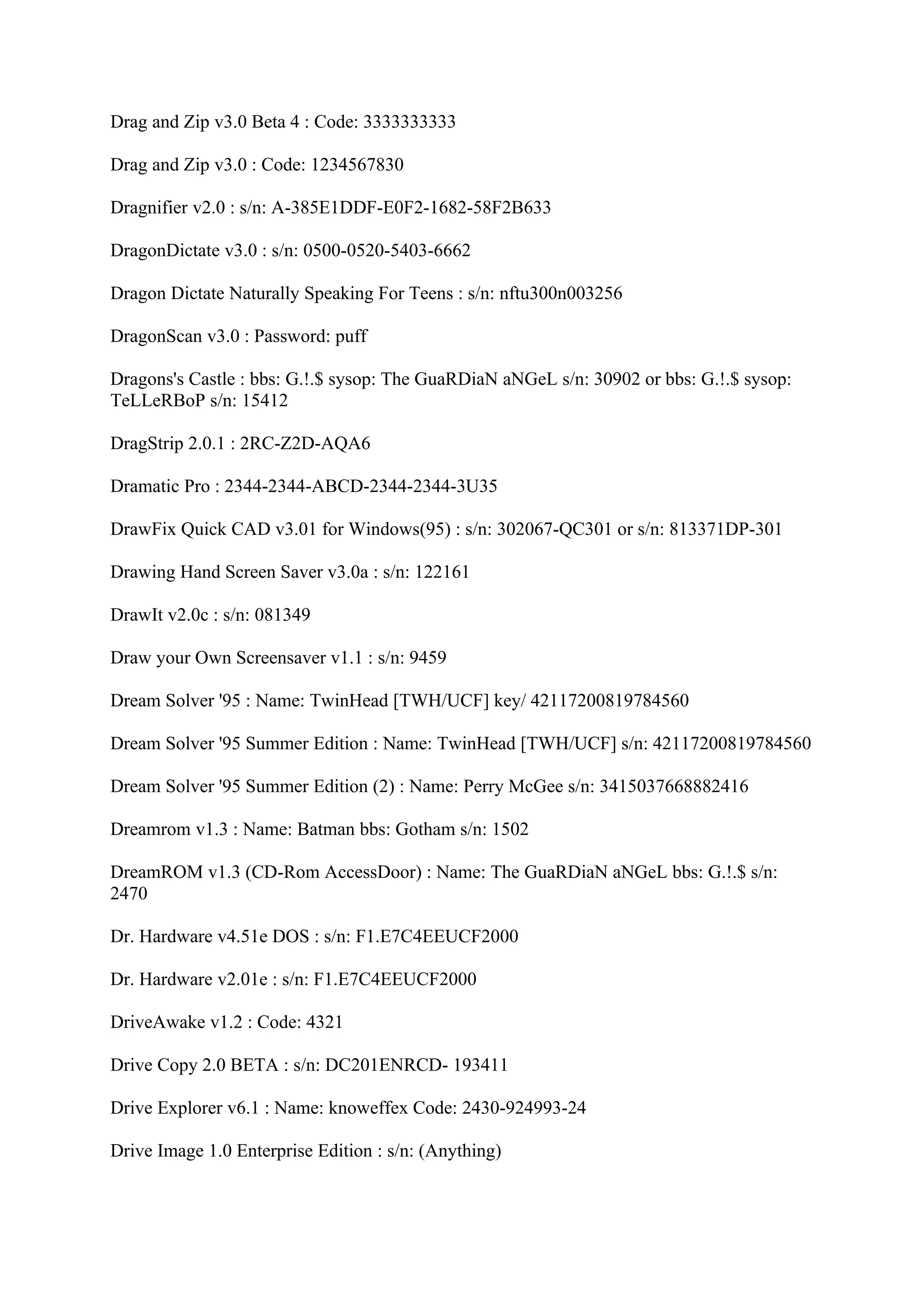 Drag and Zip v3.0 Beta 4 : Code: 3333333333

Drag and Zip v3.0 : Code: 1234567830

Dragnifier v2.0 : s/n: A-385E1DDF-E0F2-1682-58F2B633

DragonDictate v3.0 : s/n: 0500-0520-5403-6662

Dragon Dictate Naturally Speaking For Teens : s/n: nftu300n003256

DragonScan v3.0 : Password: puff

Dragons's Castle : bbs: G.!.$ sysop: The GuaRDiaN aNGeL s/n: 30902 or bbs: G.!.$ sysop:
TeLLeRBoP s/n: 15412

DragStrip 2.0.1 : 2RC-Z2D-AQA6

Dramatic Pro : 2344-2344-ABCD-2344-2344-3U35

DrawFix Quick CAD v3.01 for Windows(95) : s/n: 302067-QC301 or s/n: 813371DP-301

Drawing Hand Screen Saver v3.0a : s/n: 122161

DrawIt v2.0c : s/n: 081349

Draw your Own Screensaver v1.1 : s/n: 9459

Dream Solver '95 : Name: TwinHead [TWH/UCF] key/ 42117200819784560

Dream Solver '95 Summer Edition : Name: TwinHead [TWH/UCF] s/n: 42117200819784560

Dream Solver '95 Summer Edition (2) : Name: Perry McGee s/n: 3415037668882416

Dreamrom v1.3 : Name: Batman bbs: Gotham s/n: 1502

DreamROM v1.3 (CD-Rom AccessDoor) : Name: The GuaRDiaN aNGeL bbs: G.!.$ s/n:
2470

Dr. Hardware v4.51e DOS : s/n: F1.E7C4EEUCF2000

Dr. Hardware v2.01e : s/n: F1.E7C4EEUCF2000

DriveAwake v1.2 : Code: 4321

Drive Copy 2.0 BETA : s/n: DC201ENRCD- 193411

Drive Explorer v6.1 : Name: knoweffex Code: 2430-924993-24

Drive Image 1.0 Enterprise Edition : s/n: (Anything)
 