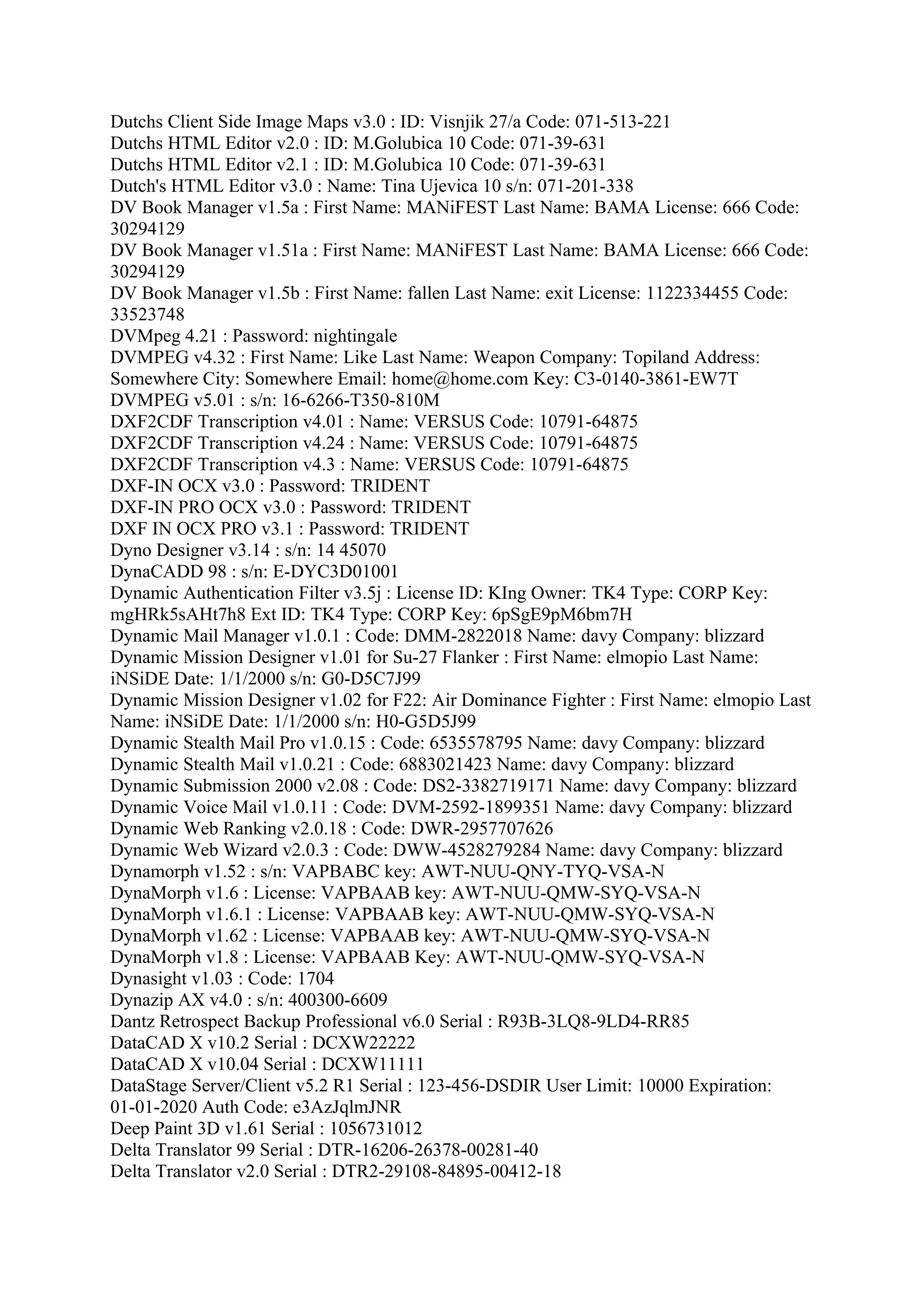 Dutchs Client Side Image Maps v3.0 : ID: Visnjik 27/a Code: 071-513-221
Dutchs HTML Editor v2.0 : ID: M.Golubica 10 Code: 071-39-631
Dutchs HTML Editor v2.1 : ID: M.Golubica 10 Code: 071-39-631
Dutch's HTML Editor v3.0 : Name: Tina Ujevica 10 s/n: 071-201-338
DV Book Manager v1.5a : First Name: MANiFEST Last Name: BAMA License: 666 Code:
30294129
DV Book Manager v1.51a : First Name: MANiFEST Last Name: BAMA License: 666 Code:
30294129
DV Book Manager v1.5b : First Name: fallen Last Name: exit License: 1122334455 Code:
33523748
DVMpeg 4.21 : Password: nightingale
DVMPEG v4.32 : First Name: Like Last Name: Weapon Company: Topiland Address:
Somewhere City: Somewhere Email: home@home.com Key: C3-0140-3861-EW7T
DVMPEG v5.01 : s/n: 16-6266-T350-810M
DXF2CDF Transcription v4.01 : Name: VERSUS Code: 10791-64875
DXF2CDF Transcription v4.24 : Name: VERSUS Code: 10791-64875
DXF2CDF Transcription v4.3 : Name: VERSUS Code: 10791-64875
DXF-IN OCX v3.0 : Password: TRIDENT
DXF-IN PRO OCX v3.0 : Password: TRIDENT
DXF IN OCX PRO v3.1 : Password: TRIDENT
Dyno Designer v3.14 : s/n: 14 45070
DynaCADD 98 : s/n: E-DYC3D01001
Dynamic Authentication Filter v3.5j : License ID: KIng Owner: TK4 Type: CORP Key:
mgHRk5sAHt7h8 Ext ID: TK4 Type: CORP Key: 6pSgE9pM6bm7H
Dynamic Mail Manager v1.0.1 : Code: DMM-2822018 Name: davy Company: blizzard
Dynamic Mission Designer v1.01 for Su-27 Flanker : First Name: elmopio Last Name:
iNSiDE Date: 1/1/2000 s/n: G0-D5C7J99
Dynamic Mission Designer v1.02 for F22: Air Dominance Fighter : First Name: elmopio Last
Name: iNSiDE Date: 1/1/2000 s/n: H0-G5D5J99
Dynamic Stealth Mail Pro v1.0.15 : Code: 6535578795 Name: davy Company: blizzard
Dynamic Stealth Mail v1.0.21 : Code: 6883021423 Name: davy Company: blizzard
Dynamic Submission 2000 v2.08 : Code: DS2-3382719171 Name: davy Company: blizzard
Dynamic Voice Mail v1.0.11 : Code: DVM-2592-1899351 Name: davy Company: blizzard
Dynamic Web Ranking v2.0.18 : Code: DWR-2957707626
Dynamic Web Wizard v2.0.3 : Code: DWW-4528279284 Name: davy Company: blizzard
Dynamorph v1.52 : s/n: VAPBABC key: AWT-NUU-QNY-TYQ-VSA-N
DynaMorph v1.6 : License: VAPBAAB key: AWT-NUU-QMW-SYQ-VSA-N
DynaMorph v1.6.1 : License: VAPBAAB key: AWT-NUU-QMW-SYQ-VSA-N
DynaMorph v1.62 : License: VAPBAAB key: AWT-NUU-QMW-SYQ-VSA-N
DynaMorph v1.8 : License: VAPBAAB Key: AWT-NUU-QMW-SYQ-VSA-N
Dynasight v1.03 : Code: 1704
Dynazip AX v4.0 : s/n: 400300-6609
Dantz Retrospect Backup Professional v6.0 Serial : R93B-3LQ8-9LD4-RR85
DataCAD X v10.2 Serial : DCXW22222
DataCAD X v10.04 Serial : DCXW11111
DataStage Server/Client v5.2 R1 Serial : 123-456-DSDIR User Limit: 10000 Expiration:
01-01-2020 Auth Code: e3AzJqlmJNR
Deep Paint 3D v1.61 Serial : 1056731012
Delta Translator 99 Serial : DTR-16206-26378-00281-40
Delta Translator v2.0 Serial : DTR2-29108-84895-00412-18
 