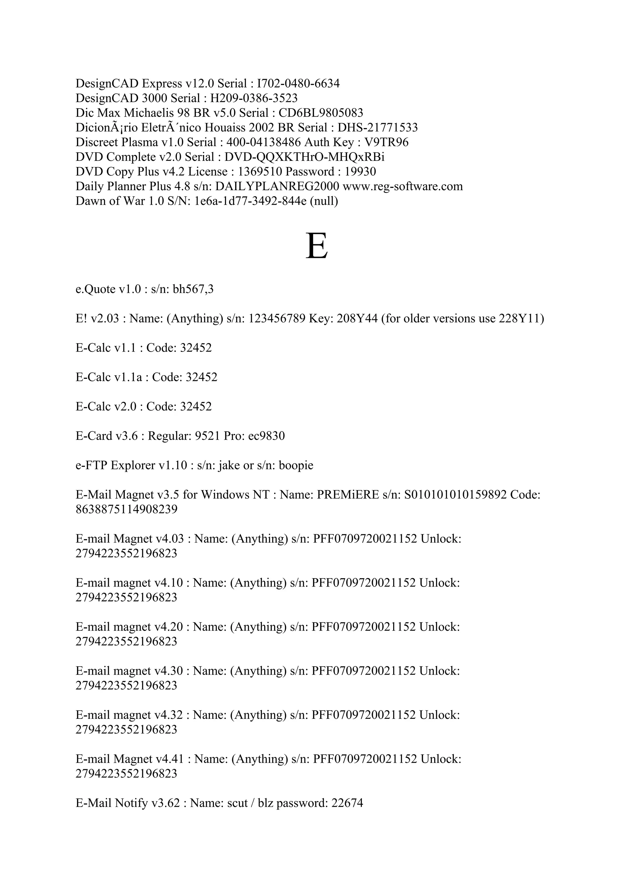 DesignCAD Express v12.0 Serial : I702-0480-6634
DesignCAD 3000 Serial : H209-0386-3523
Dic Max Michaelis 98 BR v5.0 Serial : CD6BL9805083
DicionÃ¡rio EletrÃ´nico Houaiss 2002 BR Serial : DHS-21771533
Discreet Plasma v1.0 Serial : 400-04138486 Auth Key : V9TR96
DVD Complete v2.0 Serial : DVD-QQXKTHrO-MHQxRBi
DVD Copy Plus v4.2 License : 1369510 Password : 19930
Daily Planner Plus 4.8 s/n: DAILYPLANREG2000 www.reg-software.com
Dawn of War 1.0 S/N: 1e6a-1d77-3492-844e (null)



                                             E
e.Quote v1.0 : s/n: bh567,3

E! v2.03 : Name: (Anything) s/n: 123456789 Key: 208Y44 (for older versions use 228Y11)

E-Calc v1.1 : Code: 32452

E-Calc v1.1a : Code: 32452

E-Calc v2.0 : Code: 32452

E-Card v3.6 : Regular: 9521 Pro: ec9830

e-FTP Explorer v1.10 : s/n: jake or s/n: boopie

E-Mail Magnet v3.5 for Windows NT : Name: PREMiERE s/n: S010101010159892 Code:
8638875114908239

E-mail Magnet v4.03 : Name: (Anything) s/n: PFF0709720021152 Unlock:
2794223552196823

E-mail magnet v4.10 : Name: (Anything) s/n: PFF0709720021152 Unlock:
2794223552196823

E-mail magnet v4.20 : Name: (Anything) s/n: PFF0709720021152 Unlock:
2794223552196823

E-mail magnet v4.30 : Name: (Anything) s/n: PFF0709720021152 Unlock:
2794223552196823

E-mail magnet v4.32 : Name: (Anything) s/n: PFF0709720021152 Unlock:
2794223552196823

E-mail Magnet v4.41 : Name: (Anything) s/n: PFF0709720021152 Unlock:
2794223552196823

E-Mail Notify v3.62 : Name: scut / blz password: 22674
 