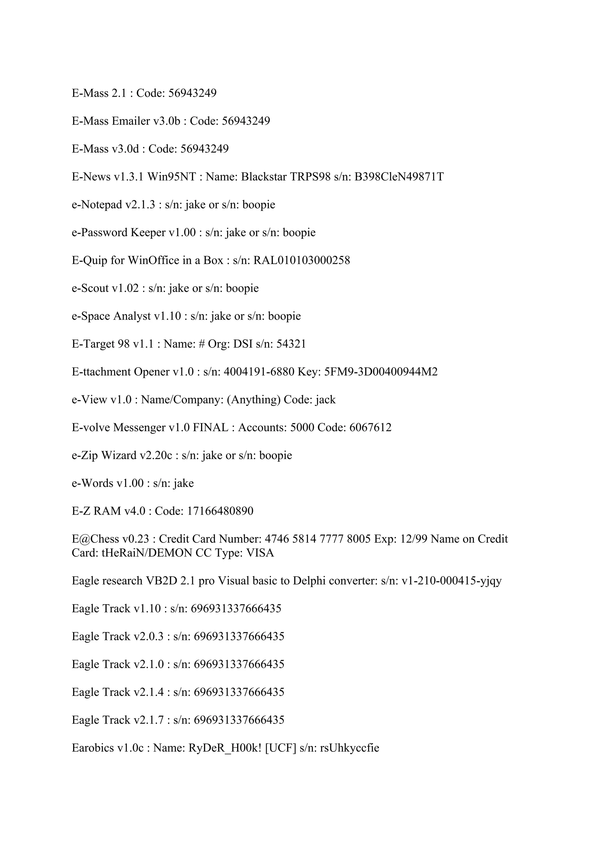 E-Mass 2.1 : Code: 56943249

E-Mass Emailer v3.0b : Code: 56943249

E-Mass v3.0d : Code: 56943249

E-News v1.3.1 Win95NT : Name: Blackstar TRPS98 s/n: B398CleN49871T

e-Notepad v2.1.3 : s/n: jake or s/n: boopie

e-Password Keeper v1.00 : s/n: jake or s/n: boopie

E-Quip for WinOffice in a Box : s/n: RAL010103000258

e-Scout v1.02 : s/n: jake or s/n: boopie

e-Space Analyst v1.10 : s/n: jake or s/n: boopie

E-Target 98 v1.1 : Name: # Org: DSI s/n: 54321

E-ttachment Opener v1.0 : s/n: 4004191-6880 Key: 5FM9-3D00400944M2

e-View v1.0 : Name/Company: (Anything) Code: jack

E-volve Messenger v1.0 FINAL : Accounts: 5000 Code: 6067612

e-Zip Wizard v2.20c : s/n: jake or s/n: boopie

e-Words v1.00 : s/n: jake

E-Z RAM v4.0 : Code: 17166480890

E@Chess v0.23 : Credit Card Number: 4746 5814 7777 8005 Exp: 12/99 Name on Credit
Card: tHeRaiN/DEMON CC Type: VISA

Eagle research VB2D 2.1 pro Visual basic to Delphi converter: s/n: v1-210-000415-yjqy

Eagle Track v1.10 : s/n: 696931337666435

Eagle Track v2.0.3 : s/n: 696931337666435

Eagle Track v2.1.0 : s/n: 696931337666435

Eagle Track v2.1.4 : s/n: 696931337666435

Eagle Track v2.1.7 : s/n: 696931337666435

Earobics v1.0c : Name: RyDeR_H00k! [UCF] s/n: rsUhkyccfie
 