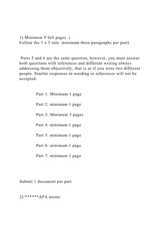 1) Minimum 9 full pages (
Follow the 3 x 3 rule: minimum three paragraphs per part)
Parts 5 and 6 are the same question, however, you must answer
both questions with references and different writing always
addressing them objectively, that is as if you were two different
people. Similar responses in wording or references will not be
accepted.
Part 1: Minimum 1 page
Part 2: minimum 1 page
Part 3: Minimum 3 pages
Part 4: minimum 1 page
Part 5: minimum 1 page
Part 6: minimum 1 page
Part 7: minimum 1 page
Submit 1 document per part
2)¨******APA norms
 