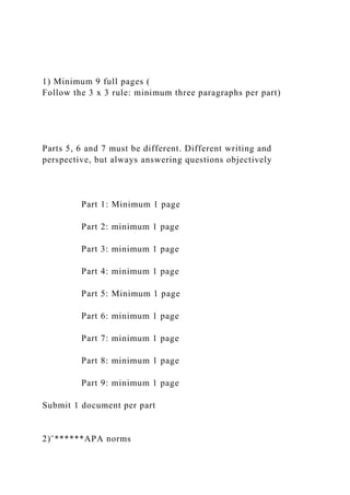 1) Minimum 9 full pages (
Follow the 3 x 3 rule: minimum three paragraphs per part)
Parts 5, 6 and 7 must be different. Different writing and
perspective, but always answering questions objectively
Part 1: Minimum 1 page
Part 2: minimum 1 page
Part 3: minimum 1 page
Part 4: minimum 1 page
Part 5: Minimum 1 page
Part 6: minimum 1 page
Part 7: minimum 1 page
Part 8: minimum 1 page
Part 9: minimum 1 page
Submit 1 document per part
2)¨******APA norms
 