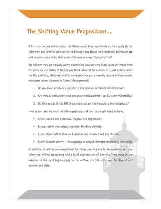 A little earlier, we talked about the Behavioural Leverage Points as they apply to the
talent we will need to seek out in the future. How about the Leadership Attributes we
will need in order to be able to identify and manage that potential?
We believe they are equally worth examining and are very likely quite different from
the ones we use today. In fact, if you think about it for a moment – just exactly what
are the qualities, attributes and/or competencies you currently require of your people
managers when it comes to Talent Management?
1. Do you have attributes speciﬁc to the domain of Talent Identiﬁcation?
2. Are they as well understood and practiced as others - say Customer Centricity?
3. Do they reside in the HR Department or are they business line embedded?
Here is our take on what the Manager/Leader of the future will need to have.
• A rich, varied and extensive “Experience Repertoire”.
• Broad, rather than deep, cognitive thinking abilities.
• Exploration (rather than an Exploitation) mindset and orientation.
• Talent Magnet ability – the capacity to attract talented people into their orbit.
In addition, it will be non-negotiable for these new leaders to demonstrate genuine
tolerance, willing acceptance and a total appreciation of diversity. They must be the
warriors in the next big diversity battle – Diversity 3.0 – the war for diversity of
opinion and style.
The Shifting Value Proposition ...
 