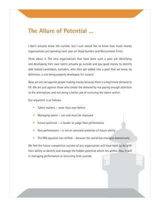 I don’t actually know the number, but I sure would like to know how much money
organisations are spending each year on Head Hunters and Recruitment Firms.
Think about it. The very organisations that have done such a poor job identifying
and developing their own talent actually go outside and pay good money to identify
able bodied candidates, outsiders, who then get added into a pool that we know, by
deﬁnition, is not being properly developed. It’s lunacy!
Now, we are not against people making money because there is a legitimate demand to
ﬁll. We are just against those who create the demand by not paying enough attention
to the alternatives and not doing a better job of nurturing the talent within.
Our argument is as follows.
• Talent matters – more than ever before
• Managing talent – can and must be improved
• Future potential – is harder to judge than performance
• Past performance – is not an accurate predictor of future ability
• The ROI equation has shifted – because the world has changed dramatically
We feel the future competitive success of any organisation will have more to do with
their ability to identify and manage the hidden potential which lies within, than it will
in managing performance or recruiting from outside.
The Allure of Potential ...
 