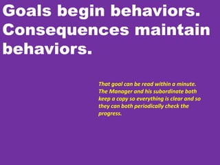 Goals begin behaviors.
Consequences maintain
behaviors.
That goal can be read within a minute.
The Manager and his subordinate both
keep a copy so everything is clear and so
they can both periodically check the
progress.
 