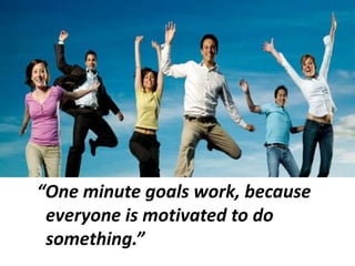 “One minute goals work, because
everyone is motivated to do
something.”
 