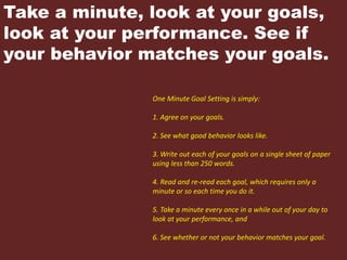 Take a minute, look at your goals,
look at your performance. See if
your behavior matches your goals.
One Minute Goal Setting is simply:
1. Agree on your goals.
2. See what good behavior looks like.
3. Write out each of your goals on a single sheet of paper
using less than 250 words.
4. Read and re-read each goal, which requires only a
minute or so each time you do it.
5. Take a minute every once in a while out of your day to
look at your performance, and
6. See whether or not your behavior matches your goal.
 