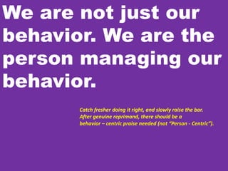 We are not just our
behavior. We are the
person managing our
behavior.
Catch fresher doing it right, and slowly raise the bar.
After genuine reprimand, there should be a
behavior – centric praise needed (not “Person - Centric”).
 