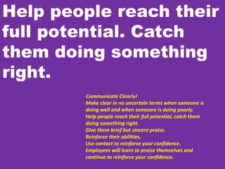 Help people reach their
full potential. Catch
them doing something
right.
Communicate Clearly!
Make clear in no uncertain terms when someone is
doing well and when someone is doing poorly.
Help people reach their full potential, catch them
doing something right.
Give them brief but sincere praise.
Reinforce their abilities.
Use contact to reinforce your confidence.
Employees will learn to praise themselves and
continue to reinforce your confidence.
 
