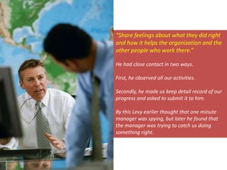 “Share feelings about what they did right
and how it helps the organization and the
other people who work there.”
He had close contact in two ways.
First, he observed all our activities.
Secondly, he made us keep detail record of our
progress and asked to submit it to him.
By this Levy earlier thought that one minute
manager was spying, but later he found that
the manager was trying to catch us doing
something right.
 