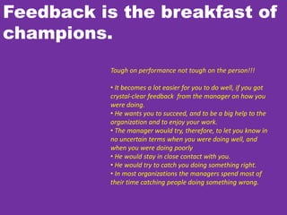 Feedback is the breakfast of
champions.
Tough on performance not tough on the person!!!
• It becomes a lot easier for you to do well, if you got
crystal-clear feedback from the manager on how you
were doing.
• He wants you to succeed, and to be a big help to the
organization and to enjoy your work.
• The manager would try, therefore, to let you know in
no uncertain terms when you were doing well, and
when you were doing poorly
• He would stay in close contact with you.
• He would try to catch you doing something right.
• In most organizations the managers spend most of
their time catching people doing something wrong.
 