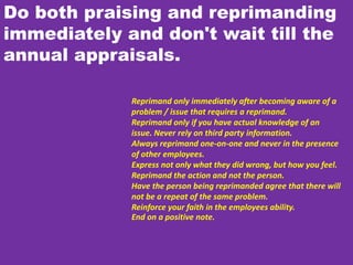 Do both praising and reprimanding
immediately and don't wait till the
annual appraisals.
Reprimand only immediately after becoming aware of a
problem / issue that requires a reprimand.
Reprimand only if you have actual knowledge of an
issue. Never rely on third party information.
Always reprimand one-on-one and never in the presence
of other employees.
Express not only what they did wrong, but how you feel.
Reprimand the action and not the person.
Have the person being reprimanded agree that there will
not be a repeat of the same problem.
Reinforce your faith in the employees ability.
End on a positive note.
 