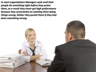In most organizations Managers wait until their
people do something right before they praise
them, as a result they never get high performance
because they concentrate on catching them doing
things wrong. Rather they punish them if they had
done something wrong.
 