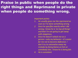 Praise in public when people do the
right things and Reprimand in private
when people do something wrong.
Important points:
1. He usually gives me the reprimand as
soon as I’ve done something wrong.
2. Since he specifies exactly what I did
wrong, I know he is ‘on top of things’
and that I’m not going to get away
with sloppiness.
3. Since he doesn’t attack me as a
person—only my behavior—it’s easier
for me not to become defensive. I
don’t try to rationalize away my
mistake by fixing blame on him or
somebody else. I know he is being fair.
4. He is consistent
 