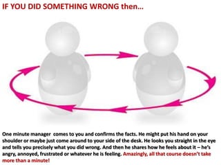 One minute manager comes to you and confirms the facts. He might put his hand on your
shoulder or maybe just come around to your side of the desk. He looks you straight in the eye
and tells you precisely what you did wrong. And then he shares how he feels about it – he’s
angry, annoyed, frustrated or whatever he is feeling. Amazingly, all that course doesn’t take
more than a minute!
IF YOU DID SOMETHING WRONG then…
 