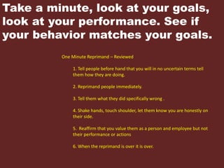 Take a minute, look at your goals,
look at your performance. See if
your behavior matches your goals.
One Minute Reprimand – Reviewed
1. Tell people before hand that you will in no uncertain terms tell
them how they are doing.
2. Reprimand people immediately.
3. Tell them what they did specifically wrong .
4. Shake hands, touch shoulder, let them know you are honestly on
their side.
5. Reaffirm that you value them as a person and employee but not
their performance or actions
6. When the reprimand is over it is over.
 