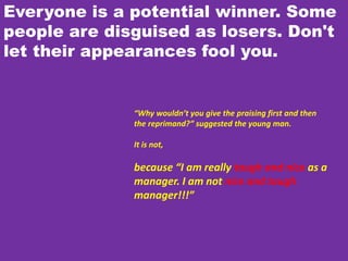 Everyone is a potential winner. Some
people are disguised as losers. Don't
let their appearances fool you.
“Why wouldn’t you give the praising first and then
the reprimand?” suggested the young man.
It is not,
because “I am really tough and nice as a
manager. I am not nice and tough
manager!!!”
 