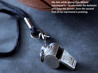My Aim while giving One Minute
reprimand is – to eliminate the behavior
and keep the person. Even the second
half of my reprimand is praising.
 