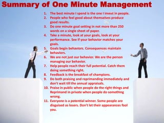 1. The best minute I spend is the one I invest in people.
2. People who feel good about themselves produce
good results.
3. Do one minute goal setting in not more than 250
words on a single sheet of paper.
4. Take a minute, look at your goals, look at your
performance. See if your behavior matches your
goals.
5. Goals begin behaviors. Consequences maintain
behaviors.
6. We are not just our behavior. We are the person
managing our behavior.
7. Help people reach their full potential. Catch them
doing something right.
8. Feedback is the breakfast of champions.
9. Do both praising and reprimanding immediately and
don't wait till the annual appraisals.
10. Praise in public when people do the right things and
Reprimand in private when people do something
wrong.
11. Everyone is a potential winner. Some people are
disguised as losers. Don't let their appearances fool
you.
Summary of One Minute Management
 