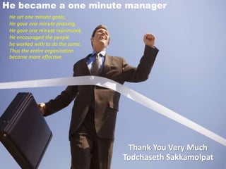 He became a one minute manager
He set one minute goals,
He gave one minute praising,
He gave one minute reprimand,
He encouraged the people
he worked with to do the same,
Thus the entire organization
become more effective.
Thank You Very Much
Todchaseth Sakkamolpat
 