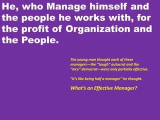 He, who Manage himself and
the people he works with, for
the profit of Organization and
the People.
The young man thought each of these
managers—the “tough” autocrat and the
“nice” democrat—were only partially effective.
“It’s like being half a manager” he thought.
What’s an Effective Manager?
 