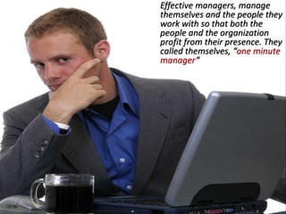 Effective managers, manage
themselves and the people they
work with so that both the
people and the organization
profit from their presence. They
called themselves, “one minute
manager”
 
