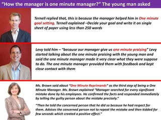 “How the manager is one minute manager?” The young man asked
Ternell replied that, this is because the manager helped him in One minute
goal setting. Ternell explained –Decide your goal and write it on single
sheet of paper using less than 250 words
Levy told him – “because our manager give us one minute praising” Levy
started talking about the one minute praising with the young man and
said the one minute manager made it very clear what they were suppose
to do. The one minute manager provided them with feedback and kept
close contact with them
Ms. Brown said about “One Minute Reprimands” as the third step of being a One
Minute Manager. Ms. Brown explained “Manager searched for every significant
mistake done by his employees. He confirmed the facts and responded immediately
by telling the guilty person about the mistake precisely.”
“Then he told the concerned person that he did so because he had respect for
them. Advices the concerned person not to repeat the mistake and then kidded for
few seconds which created a positive effect.”
 