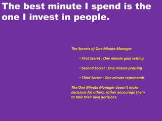 The best minute I spend is the
one I invest in people.
The Secrets of One Minute Manager
• First Secret : One minute goal setting
• Second Secret : One minute praising
• Third Secret : One minute reprimands
The One Minute Manager doesn’t make
decisions for others, rather encourage them
to take their own decisions.
 