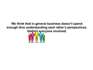 We think that in general business doesn’t spend
enough time understanding each other’s perspectives.
Getting everyone involved.
 