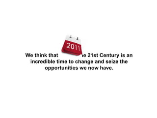 We think that the 21st Century is an
incredible time to change and seize the
opportunities we now have.
 
