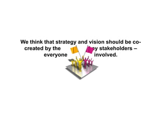 We think that strategy and vision should be co-
created by the key stakeholders –
everyone involved.
 