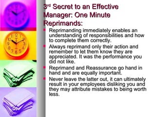 33rdrd
Secret to an EffectiveSecret to an Effective
Manager: One MinuteManager: One Minute
Reprimands:Reprimands:
 Reprimanding immediately enables anReprimanding immediately enables an
understanding of responsibilities and howunderstanding of responsibilities and how
to complete them correctly.to complete them correctly.
 Always reprimand only their action andAlways reprimand only their action and
remember to let them know they areremember to let them know they are
appreciated. It was the performance youappreciated. It was the performance you
did not like.did not like.
 Reprimand and Reassurance go hand inReprimand and Reassurance go hand in
hand and are equally important.hand and are equally important.
 Never leave the latter out, it can ultimatelyNever leave the latter out, it can ultimately
result in your employees disliking you andresult in your employees disliking you and
they may attribute mistakes to being worththey may attribute mistakes to being worth
less.less.
 