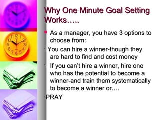 Why One Minute Goal SettingWhy One Minute Goal Setting
Works…..Works…..
 As a manager, you have 3 options toAs a manager, you have 3 options to
choose from:choose from:
·· You can hire a winner-though theyYou can hire a winner-though they
are hard to find and cost moneyare hard to find and cost money
·· If you can’t hire a winner, hire oneIf you can’t hire a winner, hire one
who has the potential to become awho has the potential to become a
winner-and train them systematicallywinner-and train them systematically
to become a winner or….to become a winner or….
··PRAYPRAY
 